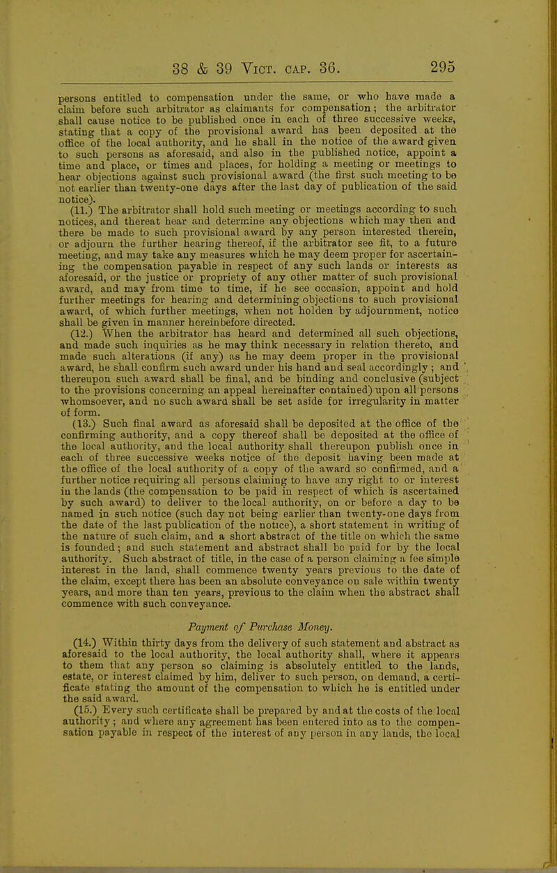 persons entitled to compensation under the same, or who have made a chiim before such arbitrator as claimants for compensation; the arbitrator shall cause notice to be published once in each of three successive weeks, stating that a copy of the provisional award has beeu deposited at the ofiBce of the local authority, and he shall in the notice of the award giveu to such persons as aforesaid, and also in the published notice, appoint a time and place, or times and places, for holding a meeting or meetings to hear objections against such provisional award (the first such meeting to be not earlier than twenty-one days after the last day of publication of the said notice). (11.) The arbitrator shall hold such meeting or meetings according to such notices, and thereat hoar and determine any objections which may then and there be made to such provisional award by any person interested therein, or adjourn the further hearing thereof, if the arbitrator see fit, to a future meeting, and may take any measures which he may deem proper for ascertain- ing the compensation payable in respect of any such lands or interests as aforesaid, or the justice or propriety of any other matter of such provisional award, and may from time to time, if he see occasion, appoint and hold further meetings for hearing and determining objections to such provisional award, of which further meetings, when not holden by adjournment, notice shall be given in manner hereinbefore directed. (12.) When the arbitrator has heard and determined all such objections, and made such inquiries as he may think necessary in relation thereto, and made such alterations (if any) as he may deem proper in the pi-ovisional award, he shall confirm such award under his hand and seal accordingly ; and thereupon such award shall be final, and be binding and conclusive (subject to the provisions concerning an appeal hereinafter contained) \ipon all persons whomsoevei', and no such award shall be set aside for irregularity in matter of form. (13.) Such final award as aforesaid shall be deposited at the office of the confirming authority, and a copy thereof shall bo deposited at the office of the local authority, and the local authority shall thereupon publish once in each of three successive weeks notice of the deposit having been made at the office of the local authority of a copy of the award so confirmed, and a further notice requiring all persons claiming to have any right to or interest in the lands (the compensation to be paid in respect of which is ascertained by such award) to deliver to the local authority, on or before a day to be named in such notice (such day not being earlier than twenty-one days from the date of the last publication of the notice), a short statement in writing of the nature of such claim, and a short abstract of the title on which the same is founded; and such statement and abstract shall bo paid for bj' the local authority. Such abstract of title, in the case of a person claiming a fee simple interest in the land, shall commence twenty years previous to the date of the claim, except there has been an absolute conveyance on sale within twenty years, and more than ten years, previous to the claim when the abstract shall commence with such conveyance. Payment of Purchase Monmj. (14.) Within thirty days from the delivery of such statement and abstract as aforesaid to the local authority, the local authority shall, where it appears to them that any person so claiming is absolutely entitled to the lands, estate, or interest claimed by him, deliver to such person, on demand, a certi- ficate stating the amount of the compensation to which he is entitled under the said award. (15.) Every such certificate shall be prepared by and at the costs of the local authority ; and where any agreement has been entered into as to the compen- sation payable in respect of the interest of any person in any lauds, the local