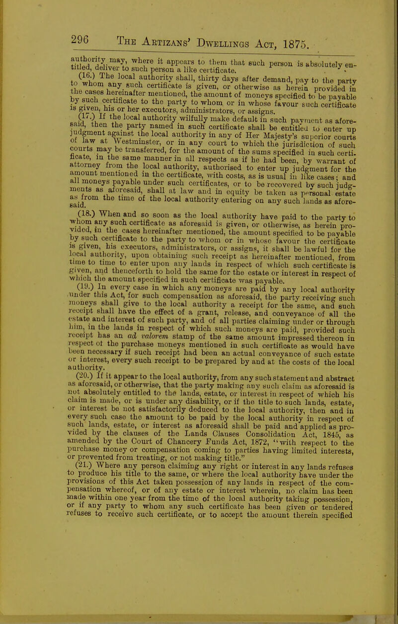 titw'Siv'^vT;!!^?'^ ^PP'f?;' *° P^'^so^ is absolutely en- titled, deliver to such person a like certificate. • tn^ii;. -^^^ authority shall, thirty days after demand, pay to the partv ilZ.T.^''^-^^'^} certificate is given, or otherwise as herein provided in the cases hereinafter mentioned, the amount of moneys specified to be pavable fcvei Zi'^'T *° ^'^ ^^^ fl^vourluch cer^tS: 18 given his or her executors, administrators, or assigns. Bnfn Yi, *ijf local authority wilfuUy make default in such pavment as afore- said, then the party named in such certificate shall be entitled to enter up judgment against ihe local authority in any of Her Majesty's superior courts ot law at Westminster or m any court to Avhich the jurisdiction of such courts may be transferred, for the amount of the sums specified in such certi. facate, in the same manner in all respects as if he had been, by warrant of attorney from the local authority, authorised to enter up judgment for the amount mentioned in the certificate, with costs, as is usual in lile cases; and all moneys payable under such certificates, or to be recovered bv such iudg- Z^Trlr^\-^T''''\^}'u^\''^ ^'''^ '^'l^^y ^« taken as ppreonal ista!e said authority entering on any such lauds as afore- (18.) When and so soon as the local authority have paid to the party to ■whom any such certificate as aforesaid is given, or otherwise, as herein pro- vided, m the cases hereinafter mentioned, the amount specified to be payable by such certificate to the party to whom or in whoso favour tlie certificate 38 given, his executors, administrators, or assigns, it shall be lawful for the incHl authority, upon obtainiug sucli receipt as hereinafter mentioned, from time to time to enter upon any lauds in respect of which such certificate is gi ven, a-nd thenceforth to hold the same for the estate or interest in respect of winch the amount specified in such certificate was payable. ^^^^^ '^^^^ which any moneys are paid by any local authority under this Act, for such compensation as aforesaid, the party receiving such moneys shall give to the local authority a receipt for the same, and such receipt shall have the effect of a grant, release, and conveyance of all the estate and interest of such party, and of all parties claiming under or through lum, in the lands in respect of which such moneys are paid, provided such receipt has an ad valorem stamp of the same amount impressed thereon in respect ot the purchase moneys mentioned in such certificate as would have been necessary if such receipt had been an actual conveyance of such estate or interest, every such receipt to be prepared by and at the costs of the local authority. (20.) If it appear to the local authority, from any such statement and abstract as aforesaid, or otherwise, that the party making any such claim as aforesaid is not absolutely entitled to the lands, estate, or interest in respect of which his claim is made, or is under any disability, or if the title to such lands, estate, or interest be not satisfactorily deduced to the local authority, then and in every such case the amount to be paid by the local authority in respect of such lands, estate, or interest as aforesaid shall be paid and applied as pro- vided by the clauses of the Lands Clauses Consolidation Act, 1845, as amended by the Court of Chancery Funds Act, 1872, with respect to the purchase money or compensation coming to parties having limited interests, or prevented from treating, or not making title. (21.) Where any person claiming any right or interest in any lands refuses to produce his title to the same, or where the local authority have under the provisions of this Act taken possession of any lands in respect of the com- pensation whereof, or of any estate or interest wherein, no claim has been made within one year from the time of the local authority taking possession, or if any party to whom any such certificate has been given or tendered refuses to receive such certificate, or to accept the amount therein specified