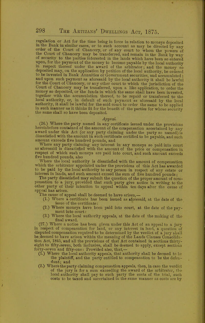 regulation or Act for the time being in force in relation to moneys deposited in the Bank in similar cases, or to such account as may be directed by any order of the Court of Chancery, or of any court to whom the powers of the Court of Chancery may be transferred, and remain in the Bank by way of security to the parties interested in the lauds which have been so entered upon, for the payment of the money to become payable by the local authority in respect thereof under the award of the arbitrator; and the money so deposited may, on the application by petition of the local authority, be ordered to be invested in Bank Annuities or Government securities, and accumulated; and upon such payment as aforesaid by the local authority it shall be la-\vful for the Court of Chancery, or any other court to which the jurisdiction of the Court of Chancery may be transferred, upon a like application, to order the money so deposited, or the funds in which the same shall have been invested, together with the accumulation thereof, to be repaid or transferred to the local authority, or, in default of such payment as aforesaid by the local authority, it shall be lawful for the said court to order the same to be applied in such manner as it thinks fit for the benefit of the parties for whose security the same shall so have been deposited. Ap;pecd. (26.) Where the party named in any certificate issued under the provisions hereinbefore contained of the amount of the compensation ascertained by any award under this Act (or any party claiming under the party so named) is dissatisfied with the amount in such certificate certified to bo payable, and such amount exceeds five hundred pounds, and Where any party claiming any interest in any moneys so paid into court as aforesaid is dissatisfied with the amount of the price or compensation in respect of which such moneys are paid into court, and such amount exceeds five hundred pounds, also Where the local authority is dissatisfied with the amount of compensation which tho arbitrator appointed under the provisions of this Act has awarded to be paid by the local authority to any person in respect of any estate or interest in lands, and such amount exceed the sum of five hundred pounds ; The party dissatisfied may submit the question of the proper amount of com- pensation to a jury, provided that such party give notice in writing to the other party of their intention to apx^eal within ten days after the cause of appeal has arisen. The cause of appeal shall be deemed to have arisen,— (1.) Where a certificate has been issued as aforesaid, at the date of the issue of the certificate: (2.) Where moneys have been paid into court, at the date of the pay- ment into court: (3.) Where the local authority appeals, at the date of the making of the final award. (27.) Where a notice has been given imder this Act of an appeal to a jury in respect of compensation for land, or any interest in land, a question of disputed compensation required to be determined by the verdict of a jury shall be deemed to have arisen within the meaning of the Lands Clauses Consolida- tion Act, 1845, and all the provisions of that Act contained in sections thirty- eight to fifty-seven, both inclusive, shall be deemed to apply, except sections forty-seven and fifty-one: Provided also, that,— (1.) Where the local authority appeals, that authority shall be deemed to be the plaintiff, and the party entitled to compensation to be the defen- dant; and (2.) Where the party claiming compensation appeals, then, in case the verdict of the jury is for a sum exceeding the award of the arbitrator, the local authority shall pay to such party the costs of the trial, such costs to be taxed and ascertained in the same manner as costs are by