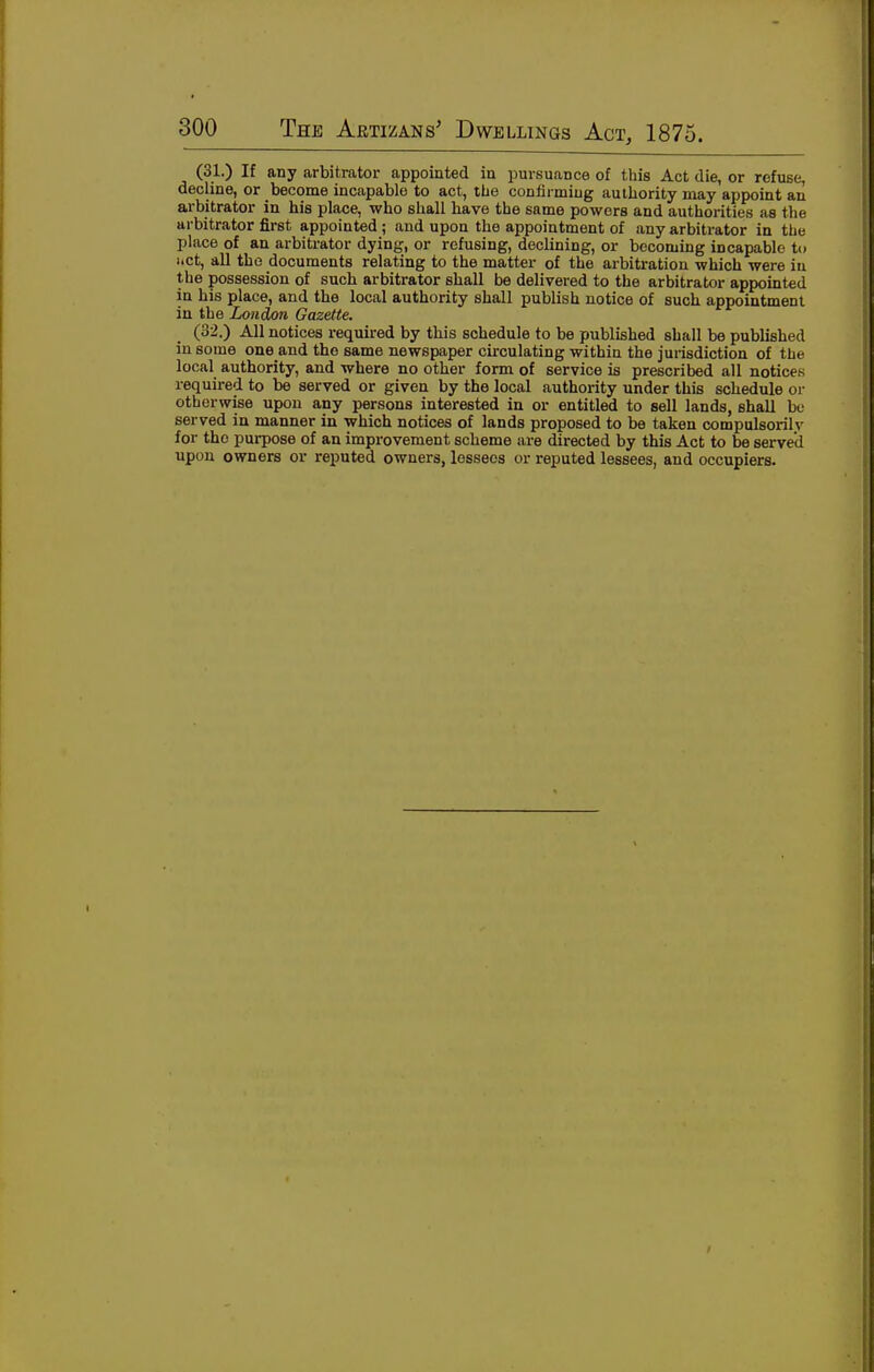 (31.) If any arbitrator appointed in pursuance of this Act die, or refuse, decline, or become incapable to act, the confirming authority may appoint an arbitrator in his place, who shall have the same powers and authorities as the arbitrator first appointed ; and upon the appointment of any arbitrator in the place of an arbitrator dying, or refusing, declining, or becoming incapable t(i liCt, all the documents relating to the matter of the arbitration which were in the possession of such arbitrator shall be delivered to the arbitrator appointed in his place, and the local authority shall publish notice of such appointment in the London Gazette. (32.) All notices required by this schedule to be published shall be published in some one and the same newspaper circulating within the jurisdiction of the local authority, and where no other form of service is prescribed all notices required to be served or given by the local authority under this schedule or otherwise upon any persons interested in or entitled to sell lands, shall be served in manner in which notices of lands proposed to be taken compulsorilv for the purpose of an improvement scheme are directed by this Act to be served upon owners or reputed owners, lessees or reputed lessees, and occupiers.