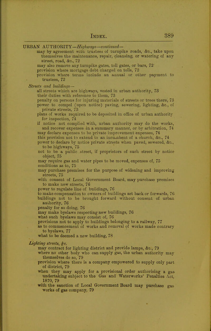 URBAN AVTRORITY—Higkwat/s—continued— may by agreement witti trusteed of turnpike roads, &c., take upon themselves the maintenance, repair, cleansing, or watering of any street, road, &c., 72 may also remove any turnpike gates, toll gates, or bars, 72' provision where mortgage debt charged on toUs, 72 provision where terms iaolude an annual or other payment to trustees, 72 Streets and huildinc/s— all streets which are highways, vested in urban authority, 73 their duties with reference to them, 73 penalty on persons for injuring materials of streets or trees there, 73 power to compel (upon notice) paving, sewering, lighting, &c., of private streets, 73 plans of works required to be deposited in office of urban authority' for inspection, 74 if notice not complied with, urban authority may do the works, and recover expenses in a summary manner, or by arbitration, 74 may declare expenses to be private improvement expenses, 74 this provision not to extend to an incumbent of a church, &c., 74 power to declare by notice private streets when paved, sewered, &c., to be highways, 75 not to be a public street, if proprietors of such street by notice object, 75 may require gas and water pipes to be moved, expenses of, 75 conditions as to, 75 may purchase premises for the purpose of widening and improving streets, 75 with consent of Local Government Board, may purchase premises to make new streets, 76 power to regidate line of buildings, 76 to make compensation to owners,of buildings set back or forwai'ds, 76 buildings not to be brought forward without consent of urban auihority, 76 penalty for so doing, 76 may make byelaws respecting new buildings, 76 what such byelaws may consist of, 76 provisions not to apply to buildings belonging to a railway, 77 as to commencement of works and removal of works made contrary to byelaws, 77 what to be deemed a new building, 78 Lighting streets, Sfc. may contract for lighting district and provide lamps, &c., 79 where no other body who can supply gas, the urban authority may themselves do so, 79 provision where there is a company empowered to supply only part of district, 79 when they may apply for a provisional order authorising a gas undertaking subject to the Gas and Waterworks' Penalties ^ct, 1870, 79 with the sanction of Local Government Board may purchase gas works of gas company, 79