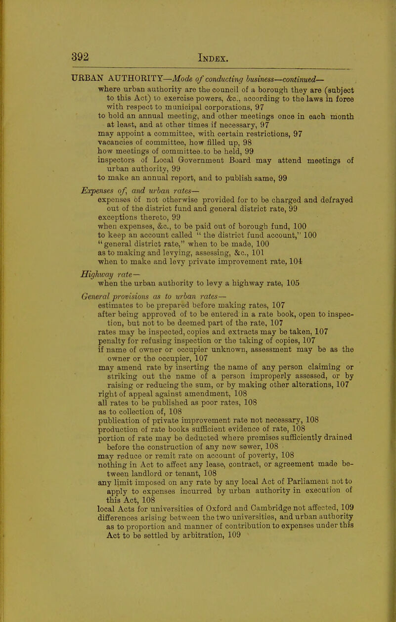 URBAN AUTHORITY—Mode of conducting business—continued— where urban authority are the council of a borough they are (sabject to this Act) 10 exercise powers, &c., according to the laws in force with respect to muiaicipal corporations, 97 to bold an annual meeting, and other meetings once in each month at least, and at other times if necessary, 97 may appoint a committee, with certain restrictions, 97 vacancies of committee, how filled up, 98 how meetings of committee to be held, 99 inspectors of Local Government Board may attend meetings of urban authority, 99 to make an annual report, and to publish same, 99 Expenses of, and urban rates— expenses of not otherwise provided for to be charged and defrayed out of the district fund and general district rate, 99 exceptions thereto, 99 when expenses, &c., to be paid out of borough fund, 100 to keep an account called  the district fund account, 100 general district rate, when to be made, 100 as to making and levying, assessing, &c., 101 when to malie and levy private improvement rate, 104 Highway rate— when the urban authority to levy a highway rate, 105 General provisions as to urban rates— estimates to be prepared before making rates, 107 after being approved of to be entered in a rate book, open to inspec- tion, but not to be deemed part of the rate, 107 rates may be inspected, copies and extracts may be taken, 107 penalty for refusing inspection or the taking of copies, 107 if name of owner or occupier unknown, assessment may be as the owner or the occupier, 107 may amend rate by inserting the name of any person claiming or striking out the name of a person improperly assessed, or by raising or reducing the sum, or by making other alterations, 107 right of appeal against amendment, 108 all rates to be published as poor rates, 108 as to collection of, 108 publication of private improvement rate not necessary, 108 production of rate books sufficient evidence of rate, 108 portion of rate may bo deducted where premises sufficiently drained before the constiniction of any new sewer, 108 may reduce or remit rate on account of poverty, 108 nothing in Act to affect any lease, contract, or agreement made be- tween landlord or tenant, 108 any l;mit imposed on any rate by any local Act of Parliament not to apply to expenses incurred by urban authority in execution of this Act, 108 local Acts for universities of Oxford and Cambridge not affected, 109 differences arising between the two universities, and urban authority as to proportion and manner of contribution to expenses under this Act to be settled by arbitration, 109