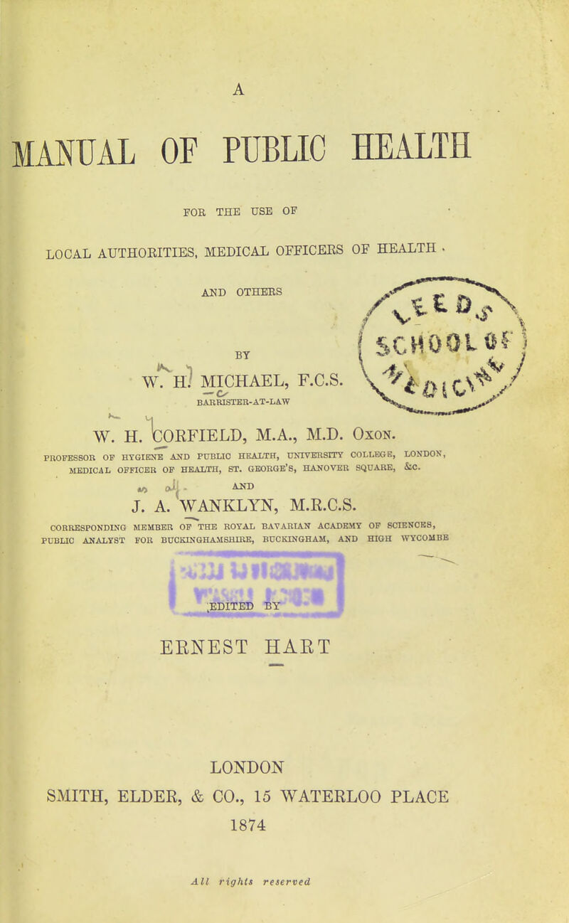 A MMUAL OF PUBLIC HEALTH FOR THE USE OF LOCAL AUTHOEITIES, MEDICAL OFFICEES OF HEALTH . BY AND OTHERS ^ SCHOOL Of W. H/ MICHAEL, F.C.S. V^~^ ^ ^ (^S^ J BARRISTEH-AT-LA.W ^ffc^ W. H.toKFIELD, M.A., M.D. Oxon. PROFESSOR OF HYGIENE AND PUBLIC HEALTH, UNIVERSITY COLLEGE, LONDON, MEDICAL OFFICER OF HEALTH, ST. GEORGE'S, HANOVER SQUARE, &C. J. A. WANKLYN, M.R.C.S. CORRESPONDING MEMBER OF THE ROYAL BAVARIAN ACADEMY OF SCIENCES, PUBLIC ANALYST FOR BUCKINGHAMSHIRE, BUCKINGHAM, AND HIGH WYCOMBE I ■EDiTED BY' EENEST HAET LONDON SMITH, ELDER, & CO., 15 WATERLOO PLACE 1874 All rights reserved
