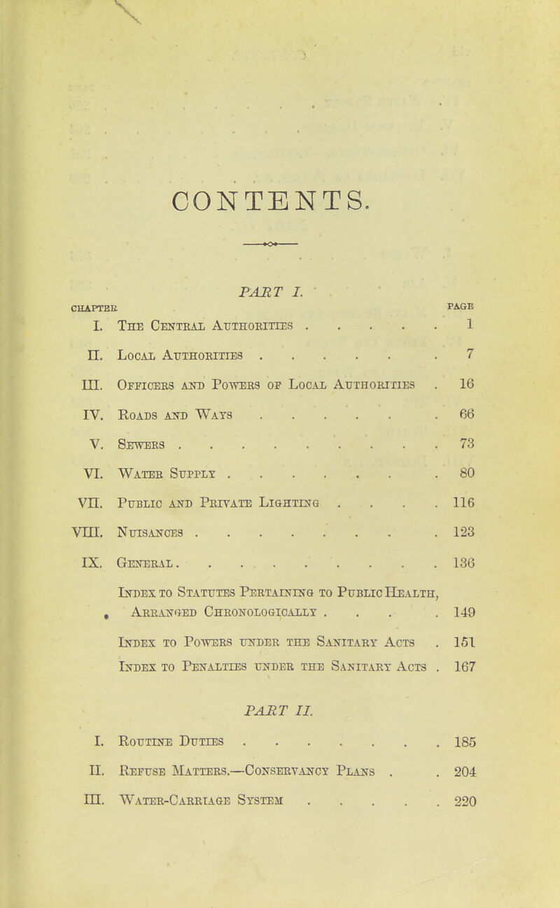 \ CONTENTS. PAMT I. . CHAPTEE PAGE I. The Centeal Authokittes 1 n. LocAii Authorities .7 III. Officers A2II) Powers of Local Authorixies . 16 IV. Roads aito Wats .66 V. Sewers 73 VI. Water Supply 80 Vn. Public and Private Lightlstg . . .116 Vm. NuisAJicES .123 IX. Gen:eral . . .136 Index to Statutes PERTArNHfo to Public Health, , Arran'JEd Chronologically ... . 149 Index to Powers under the Sanitary Acts . 151 Index to Penalties under the Sanitary Acts . 167 PART II. I. Routine Duties 185 II. Refuse Matters.—Conservancy Plans . . 204 in. Water-Oarriage System 220