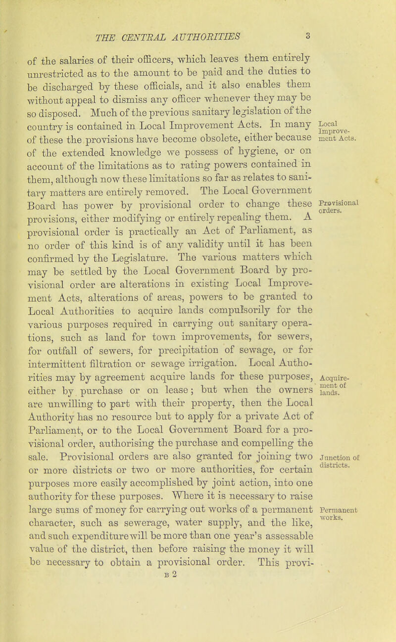 of the salaries of tlieir oflScers, wMcli leaves them entirely unrestricted as to the amount to be paid and the duties to be discharged by these officials, and it also enables them without appeal to dismiss any officer whenever they may be so disposed. Much of the previous sanitary legislation of the country is contained in Local Improvement Acts. In many of these the provisions have become obsolete, either because meut Acts, of the extended knowledge we possess of hygiene, or on account of the limitations as to rating powers contained in them, although now these limitations so far as relates to sani- tary matters are entirely removed. The Local G-overnment Board has power by provisional order to change these Pravkionai provisions, either modifying or entirely repealing them. A provisional order is practically an Act of Parliament, as no order of this kind is of any validity until it has been confirmed by the Legislature. The various matters which may be settled by the Local Government Board by pro- visional order are alterations in existing Local Improve- ment Acts, alterations of areas, powers to be granted to Local Authorities to acquire lands compulsoi-ily for the various pui-poses requii-ed in cai-rying out sanitary opera- tions, such as land for town improvements, for sewers, for outfall of sewers, for precipitation of sewage, or for intermittent filtration or sewage irrigation. Local Autho- rities may by agreement acquire lands for these purposes, Acquire- either by purchase or on lease; but when the owners are unwilling to part with their property, then the Local Authority has no resource but to apply for a private Act of Parliament, or to the Local Government Board for a pro- visional order, aulihorising the purchase and compelling the sale. Provisional orders are also granted for joining two junction of or more districts or two or more authorities, for certain purposes more easily accomplished by joint action, into one authority for these purposes. Where it is necessary to raise large sums of money for carrying out works of a permanent Permanent character, such as sewerage, water supply, and the like, and such expenditure will be more than one year's assessable value of the disti-ict, then before raising the money it will be necessary to obtain a provisional order. This provi- b2