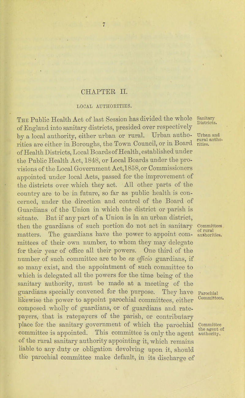 CHAPTER II. LOCAL AUTHOEITIES. The Public Health Act of last Session has divided the whole of England into sanitary districts, presided over respectively by a local authority, either urban or rural. Urban autho- rities are either in Boroughs, the Town Council, or in Board of Health Districts, Local Boardsof Health, established under the Public Health Act, 1848, or Local Boards under the pro- visions of the Local Government Act,1858,or Commissioners appointed under local Acts, passed for the improvement of the districts over which they act. All other parts of the country are to be in future, so far as public health is con- cerned, under the direction and control of the Board of Guardians of the Union in which the district or parish is situate. But if any part of a Union is in an urban district, then the guardians of such portion do not act in sanitary matters. The guardians have the power to apjDoint com- mittees of their own nujnber, to whom they may delegate for their year of office all their powers. One third of the number of such committee are to be ex officio guardians, if so many exist, and the appointment of such committee to which is delegated all the powers for the time being of the sanitary authority, must be made at a meeting of the guardians specially convened for the purpose. They have likewise the power to appoint parochial committees, either composed wholly of guardians, or of guardians and rate- payers, that is ratepayers of the parish, or contributary place for the sanitary government of which the parochial committee is appointed. This committee is only the agent of the rural sanitary authority appointing it, which remains liable to any duty or obligation devolving upon it, should the parochial committee make default, in its discharge of Saiiitary Districts. Urbau and rural autho- rities. Committees of rural authorities. Parochial Committees- Committee the agent of authority.