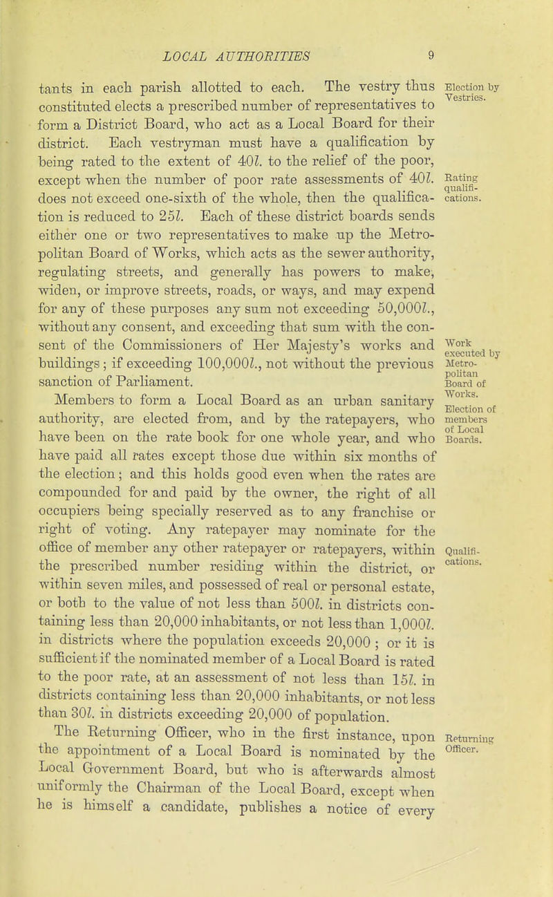 tants in eacli parish, allotted to eacli. The vestry thus constituted elects a prescribed number of representatives to form a District Board, who act as a Local Board for their district. Each vestryman must have a qualification by being rated to the extent of 40 Z. to the relief of the poor, except when the number of poor rate assessments of 40Z. does not exceed one-sixth of the whole, then the qualifica- tion is reduced to 25Z. Each of these district boards sends either one or two representatives to make up the Metro- politan Board of Works, which acts as the sewer authority, regulating streets, and generally has powers to make, widen, or improve streets, roads, or ways, and may expend for any of these purposes any sum not exceeding 50,000Z., without any consent, and exceeding that sum with the con- sent of the Commissioners of Her Majesty's works and buildings; if exceeding 100,000Z., not without the previous sanction of Parliament. Members to form a Local Board as an urban sanitary authority, are elected from, and by the ratepayers, who have been on the rate book for one whole year, and who have paid all rates except those due within six months of the election; and this holds good even when the rates are compounded for and paid by the owner, the right of all occupiers being specially reserved as to any franchise or right of voting. Any ratepayer may nominate for the office of member any other ratepayer or ratepayers, within the prescribed number residing within the district, or within seven miles, and possessed of real or personal estate, or both to the value of not less than 600Z. in districts con- taining less than 20,000 inhabitants, or not less than 1,000Z. in districts where the population exceeds 20,000 ; or it is sufficient if the nominated member of a Local Board is rated to the poor rate, at an assessment of not less than 15Z. in districts containing less than 20,000 inhabitants, or not less than 30Z. in districts exceeding 20,000 of population. The Returning Officer, who in the first instance, upon the appointment of a Local Board is nominated by the Local Government Board, but who is afterwards almost uniformly the Chairman of the Local Board, except when he is himself a candidate, publishes a notice of every Election by Vestries. Rating qualifi- cations. Work executed by Metro- politan Board of Works. Election of members of Local Boards. Qualifi- cations. Returning Officer.