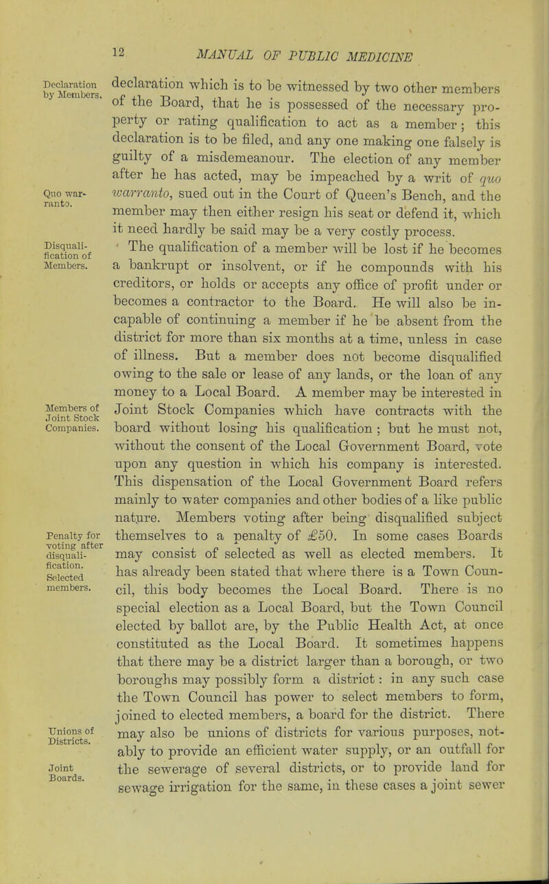 Declaration by ilenibers. Quo war- ranto. Disquali- fication of Members. Members of Joint Stock Companies. Penalty for voting after disquali- fication. Selected members. Unions of Districts. Joint Boards. declaration which is to be witnessed by two other members of the Board, that he is possessed of the necessary pro- perty or rating qualification to act as a member ; this declaration is to be filed, and any one making one falsely is guilty of a misdemeanour. The election of any member after he has acted, may be impeached by a writ of quo ivarranto, sued out in the Court of Queen's Bench, and the member may then either resign his seat or defend it, which it need ha.rdly be said may be a very costly process. • The qualification of a member will be lost if he becomes a bankrupt or insolvent, or if he compounds with his creditors, or holds or accepts any ofl&ce of profit under or becomes a contractor to the Board. He will also be in- capable of continuing a member if he be absent from the district for more than six months at a time, unless in case of illness. But a member does not become disqualified owing to the sale or lease of any lands, or the loan of any money to a Local Board. A member may be interested in Joint Stock Companies which have contracts with the board without losing his qualification ; but he must not, without the consent of the Local Government Board, vote upon any question in which his company is interested. This dispensation of the Local Government Board refers mainly to water companies and other bodies of a Hke public nature. Members voting after being disqualified subject themselves to a penalty of £50. La some cases Boards may consist of selected as well as elected members. It has already been stated that where there is a Town Coun- cil, this body becomes the Local Board. There is no special election as a Local Board, but the Town Council elected by ballot are, by the Public Health Act, at once constituted as the Local Board. It sometimes hajDpens that there may be a district larger than a borough, or two boroughs may possibly form a district: in any such case the Town Coiincil has power to select members to form, joined to elected members, a board for the district. There may also be unions of districts for various purposes, not- ably to provide an efficient water supply, or an outfall for the sewerage of several districts, or to provide laud for sewage irrigation for the same, in these cases a joint sewer