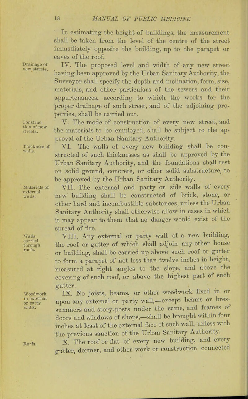 Drainage of H6\v streets. Construc- tion of new streets. Thickness of walls. Materials of external walls. Walls carried through roofs. Woodwork In external or party walls. Iloifs. In estimating the height of buildings, the measurement shall be taken from the level of the centre of the street immediately opposite the building, up to the parapet or eaves of the roof. IV. The proposed level and width of any new street having been approved by the Urban Sanitary Authority, the Surveyor shall specify the depth and inclination, form, size, materials, and other particulars of the sewers and their appurtenances, according to which the works for the proper drainage of such street, and of the adjoining pro- perties, shall be carried out. V. The mode of construction of every new street, and the materials to be employed, shall be subject to the ap- proval of the Urban Sanitary Authority. YI. The walls of every new building shall be con- structed of such thicknesses as shall be approved by the Urban Sanitary Authority, and the foundations shall rest on solid ground, concrete, or other solid substructure, to be approved by the Urban Sanitary Authority. VII. The external and party or side walls of every new building shall be constructed of brick, stone, or other hard and incombustible substances, unless the Urban Sanitary Authority shall otherwise allow ia cases in which it may appear to them that no danger would exist of the spread of fire. VIII. Any external or party wall of a new building, the roof or gutter of which shall adjoin any other house or building, shall be carried up above such roof or gutter to form a parapet of not less than twelve inches in height, measured at right angles to the slope, and above the covering of such roof, or above the highest part of such gutter. IX. No joists, beams, or other woodwork fixed in or upon any external or party wall,—except beams or bres- summers and story-posts under the same, and frames of doors and windows of shops,—shall be brought withiu four inches at least of the external face of such wall, unless with the previous sanction of the Urban Sanitary Authority. X. The roof or flat of every new building, and every gutter, dormer, and other work or construction connected