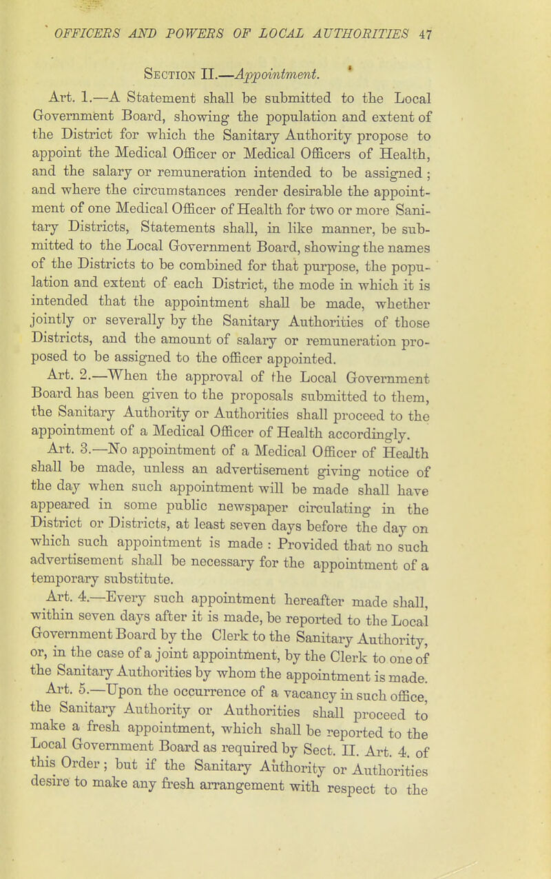 Section II.—Appointment. * Art. 1.—A Statement shall be submitted to the Local Government Board, showing the population and extent of the District for which the Sanitary Authority propose to appoint the Medical Officer or Medical Officers of Health, and the salary or remuneration intended to be assigned; and where the circumstances render desirable the appoint- ment of one Medical Officer of Health for two or more Sani- tary Districts, Statements shall, in like manner, be sub- mitted to the Local Goyernment Board, showing the names of the Districts to be combined for that purpose, the popu- lation and extent of each District, the mode in which it is intended that the appointment shall be made, whether jointly or severally by the Sanitary Authorities of those Districts, and the amount of salary or remuneration pro- posed to be assigned to the officer appointed. Art. 2.—When the approval of the Local Government Board has been given to the proposals submitted to them, the Sanitary Authority or Authorities shall proceed to the appointment of a Medical Officer of Health accordingly. Art. 3.—No appointment of a Medical Officer of HeaJth shall be made, unless an advertisement giving notice of the day when such appointment will be made shall have appeared in some public newspaper circulating in the District or Districts, at least seven days before the day on which such appointment is made : Provided that no such advertisement shall be necessary for the appointment of a temporary substitute. Art. 4.—Every such appointment hereafter made shall, within seven days after it is made, be reported to the Local Government Board by the Clerk to the Sanitary Authority, or, in the case of a joint appointment, by the Clerk to one of the Sanitary Authorities by whom the appointment is made. Art. 5.—Upon the occurrence of a vacancy in such office, the Sanitary Authority or Authorities shall proceed to make a fresh appointment, which shaU be reported to the Local Government Board as required by Sect II Art 4 of this Order; but if the Sanitary Authority or Authorities desn-e to make any fi-esh arrangement with respect to the