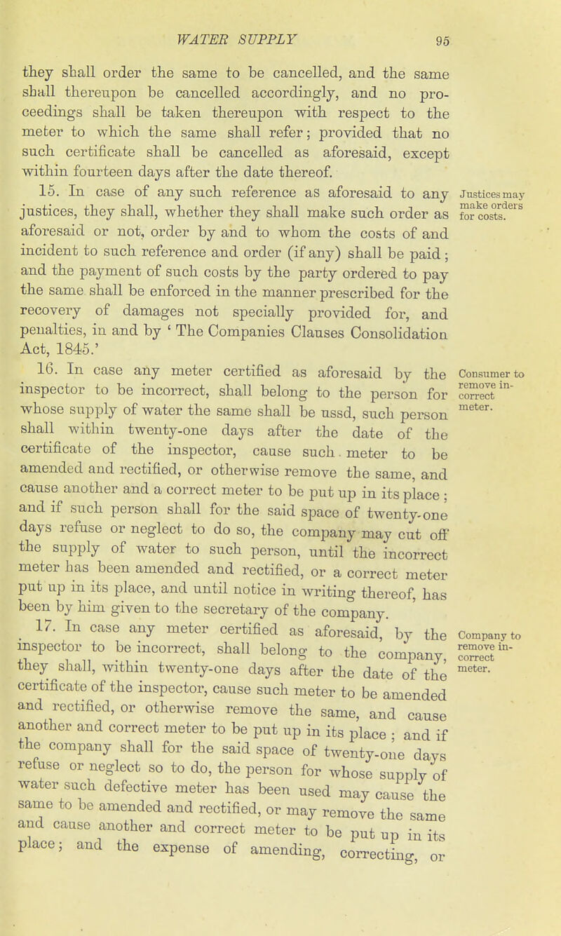 they shall order the same to be cancelled, and the same shall thereiipon be cancelled accordingly, and no pro- ceedings shall be taken thereupon with respect to the meter to which the same shall refer; provided that no such certificate shall be cancelled as aforesaid, except within fourteen days after the date thereof. 15. In case of any such reference as aforesaid to any Justices may justices, they shall, whether they shall make such order as for costs'?^'^ aforesaid or not, order by and to whom the coats of and incident to such reference and order (if any) shall be paid; and the payment of such costs by the party ordered to pay the same shall be enforced in the manner prescribed for the recovery of damages not specially provided for, and penalties, in and by ' The Companies Clauses Consolidatioa Act, 1845.' 16. In case any meter certified as aforesaid by the Consumer to inspector to be incorrect, shall belong to the person for coSelt' whose supply of water the same shall be ussd, such person shall within twenty-one days after the date of the certificate of the inspector, cause such. meter to be amended and rectified, or otherwise remove the same, and cause another and a correct meter to be put up in its place ; and if such person shall for the said space of twenty-one days refuse or neglect to do so, the company may cut ofi' the supply of water to such person, until the incorrect meter has been amended and rectified, or a correct meter put up in its place, and until notice in writing thereof, has been by him given to the secretary of the company. 17. In case any meter certified as aforesaid, by the Company to inspector to be incorrect, shall belong to the company, IZZV they shall, within twenty-one days after the date of the certificate of the inspector, cause such meter to be amended and rectified, or otherwise remove the same, and cause another and correct meter to be put up in its place • and if the company shall for the said space of twenty-one days refuse or neglect so to do, the person for whose supply of water such defective meter has been used may cause the same to be amended and rectified, or may remove the same and cause another and correct meter to be put up in its place; and the expense of amending, correcting or