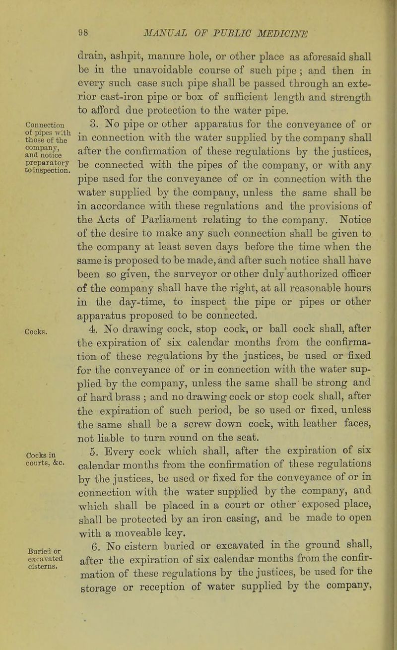 Connectiou of pipes wltli those of thie company, and notice preparatory to inspection. Cocks. Cocks in courts, &c. Buried or excavated cisterns. drain, ashpit, manure hole, or other place as aforesaid shall be in the unavoidable course of such pipe; and then in every such case such pipe shall be passed through an exte- rior cast-iron pipe or box of sufficient length and strength to afford due pi'otection to the water pipe. 3. No pipe or other apparatus for the conveyance of or in connection with the water supplied by the company shall after the confirmation of these regulations by the justices, be connected with the pipes of the company, or with any pipe used for the conveyance of or in connection with the water supplied by the company, unless the same shall be in accordance with these regulations and the provisions of the Acts of Parliament relating to the company. Notice of the desire to make any such connection shall be given to the company at least seven days before the time when the same is proposed to be made, and after such notice shall have been so given, the surveyor or other duly'authorized officer of the company shall have the right, at all reasonable hours in the day-time, to inspect the pipe or pipes or other apparatus proposed to be connected. 4. No drawing cock, stop cock, or ball cock shall, after the expiration of six calendar months from the confirma- tion of these regulations by the justices, be used or fixed for the conveyance of or in connection with the water sup- plied by the company, unless the same shall be strong and of hard brass ; and no drawing cock or stop cock shall, after the expiration of such period, be so used or fixed, unless the same shall be a screw down cock, with leather faces, not liable to turn round on the seat. 5. Every cock which shall, after the expiration of six calendar months from the confirmation of these regulations by the justices, be used or fixed for the conveyance of or in connection with the water suppUed by the company, and which shall be placed in a court or other' exposed place, shall be protected by an iron casing, and be made to open with a moveable key. 6. No cistern buried or excavated in the ground shall, after the expiration of six calendar months from the confir- mation of these regulations by the justices, be used for the storage or reception of water supplied by the company,