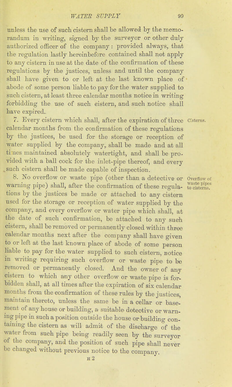 unless the use of sucli cistern sliall be allowed bj the memo- randum in writing, signed bj the surveyor or other duly- authorized officer of the company : provided always^ that the regulation lastly hereinbefore contained shall not apply to any cistern in use at the date of the confirmation of these regulations by the justices, unless and until the company shall have given to or left at the last known place of • abode of some person liable to pay for the water supplied to such cistern, at least three calendar months notice in writing forbidding the use of such cistern, and such notice shall have expired.. 7. Every cistern which shall, after the expiration of three c:sterns. calendar months from the confirmation of these regulations by the justices, be used for the storage or reception of water supplied by the company,, shall be made and at all ti:nes maintained absolutely watertight, and shall be pro^ vided with a ball cock for the inlet-pipe thereof, and every such cistern shall be made capable of inspection. 8. No overflow or waste pipe (other than a detective or Overflow of warning pipe) shall, after the confirmation of these regula- to^cfteS.^ tions by the justices be made or attached to any cistern used for the storage or reception of water supplied by the company,, and every overflow or water pipe which shall, at the date of such confirmation, be attached to any such cistern, shall be removed or permanently closed within throe calendar months next after the company shall have given to or left at the last known place of abode of some person liable to pay for the water supplied to such cistern, notice in writing requiring such overflow or waste pipe to be removed or permanently closed. And the owner of any cistern to which any other overflow or waste pipe is for- bidden shall,, at all times after the expiration of six calendar months fi-om the confirmation of these rules by the justices, maintain thereto, unless the same be in a cellar or base- ment of any house or building, a suitable detective or warn- ing pipe in such a position outside the house orbuildino- con- taining the cistern as will admit of the discharge of the water from such pipe being readily seen by the surveyor of the company, and the position of such pipe shall never be changed without previous notice to the company. h2