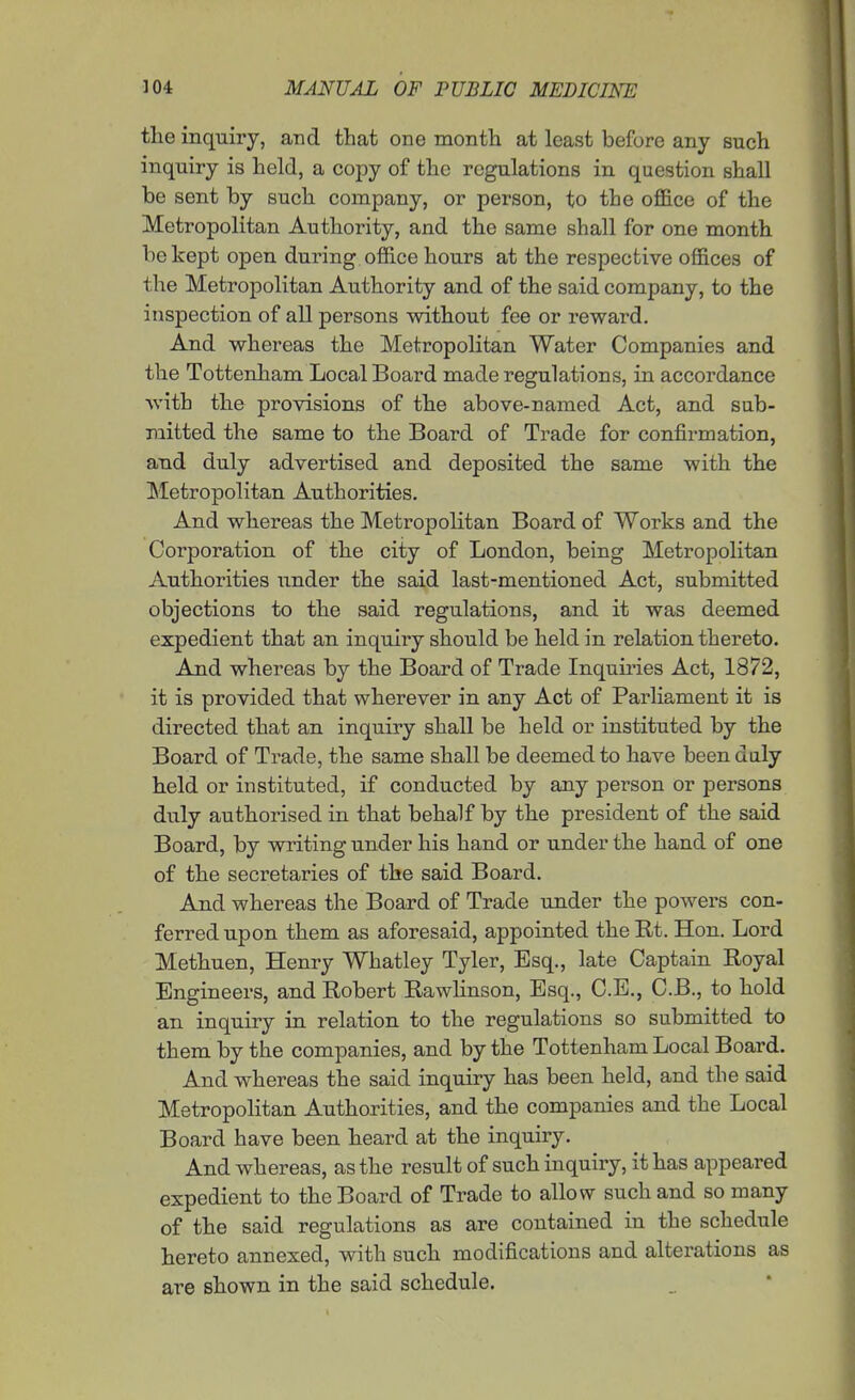 tlie inquiry, and that one month at least before any such inquiry is held, a copy of the regulations in question shall be sent by such company, or person, to the office of the Metropolitan Authority, and the same shall for one month be kept open during office hours at the respective offices of the Metropolitan Authority and of the said company, to the inspection of all persons without fee or reward. And whereas the Metropolitan Water Companies and the Tottenliam Local Board made regulations, in accordance with the provisions of the above-named Act, and sub- mitted the same to the Board of Trade for confirmation, and duly advertised and deposited the same with the ]Metropolitan Authorities. And whereas the Metropolitan Board of Works and the Corporation of the city of London, being Metropolitan Authorities under the said last-mentioned Act, submitted objections to the said regulations, and it was deemed expedient that an inquiry should be held in relation thereto. And whereas by the Board of Trade Inquiries Act, 1872, it is provided that wherever in any Act of Parliament it is directed that an inquiry shall be held or instituted by the Board of Trade, the same shall be deemed to have been daly held or instituted, if conducted by any person or persons duly authorised in that behalf by the president of the said Board, by writing under his hand or under the hand of one of the secretaries of the said Board. And whereas the Board of Trade under the powers con- ferred upon them as aforesaid, appointed theRt. Hon. Lord Methuen, Henry Whatley Tyler, Esq., late Captain Royal Engineers, and Robert Rawlinson, Esq., C.E., C.B., to hold an inquiry in relation to the regulations so submitted to them by the companies, and by the Tottenham Local Board. And whereas the said inquiry has been held, and the said Metropolitan Authorities, and the companies and the Local Board have been heard at the inquiiy. And whereas, as the result of such inquiry, it has appeared expedient to the Board of Trade to allow such and so many of the said regulations as are contained in the schedule hereto annexed, with such modifications and alterations as are shown in the said schedule.