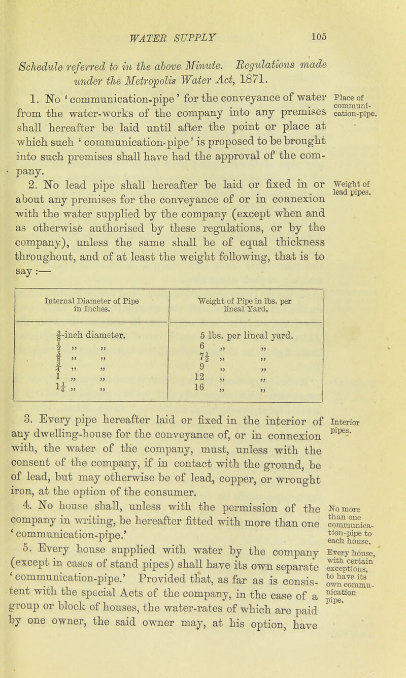 Schedule referred to in the ahove Minute. Begulations made under the Metropolis Water Act, 1871. 1. No ' communication-pipe' for the conveyance of water Place of . . communi- from tlie water-works of the company mto any premises cation-pipe, shall hereafter be laid until after the point or place at which such ' communication-pipe' is proposed to be brought into such premises shall have had the approval of the com- pany. 2. No lead pipe shaU hereafter be laid or fixed in or about any premises for the conveyance of or in connexion with the water supplied by the company (except when and as otherwise authorised by these regulations, or by the company), unless the same shall be of equal thickness throughout, and of at least the weight following, that is to say :— Weight of lead pipes. Internal Diameter of Pipe in Inclies. Weight of Pipe in lbs. per lineal Yard. f-inch diameter. I 2 >) >» 1 » A 4 >> » 1 „ •'■4 )) >) 6 lbs. per lineal yard. 6 „ 7^ )) j> 9 „ 12 „ 16 „ 3. Every pipe hereafter laid or fixed in the interior of any dwelling-house for the conveyance of, or in connexion with, the water of the company, must, unless with the consent of the company, if in contact with the ground, be of lead, but may otherwise be of lead, copper, or wrought iron, at the option of the consumer. 4. No house shall, unless with the permission of the company in writing, be hereafter fitted with more than one ' communication-pipe.' 6. Every house supplied with water by the company (except in cases of stand pipes) shall have its own separate ' communication-pipe.' Provided that, as far as is consis- tent with the special Acts of the company, in the case of a group or block of houses, the water-rates of which are paid by one owner, the said owner may, at his option, have Interior pipes. No more than one communica- tion-pipe to each house. Every house, with certain exceptions, to have its own commu- nication pipe.