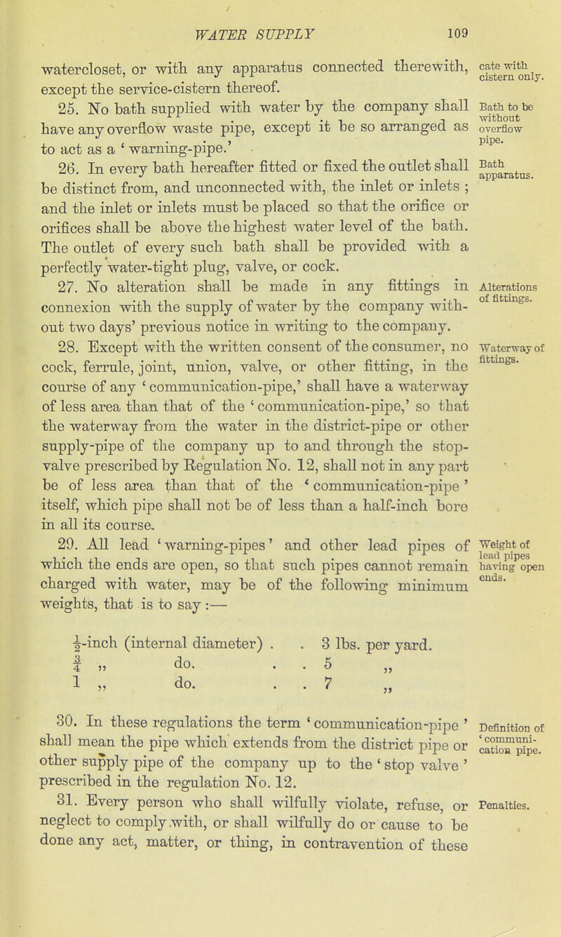 watercloset, or with any apparatus connected therewith, except the service-cistern thereof. 25. No bath supphed with water by the company shall have any overflow waste pipe, except it be so arranged as to act as a * warning-pipe.' 26. In every bath hereafter fitted or fixed the outlet shall be distinct from, and unconnected with, the inlet or inlets ; and the inlet or inlets must be placed so that the orifice or orifices shall be above the highest water level of the bath. The outlet of every such bath shall be provided with a perfectly water-tight plug, valve, or cock. 27. Fo alteration shall be made in any fittings in connexion with the supply of water by the company with- out two days' previous notice in writing to the company. 28. Except with the written consent of the consumer, no cock, ferrule, joint, union, valve, or other fitting, in the course of any ' communication-pipe,' shall have a waterway of less area than that of the 'communication-pipe,' so that the waterway from the water in the district-pipe or other supply-pipe of the company up to and through the stop- valve prescribed by Regulation ISTo. 12, shall not in any part be of less area than that of the * communication-pipe ' itself, which pipe shall not be of less than a half-inch bore in all its course. 29. All lead 'warning-pipes' and other lead pipes of which the ends are open, so that such pipes cannot remain charged with water, may be of the following minimum weights, that is to say :— cate witli cistern only. Bath to be without overflow pipe. Bath apparatus. Alterations of fittings. Waterway of fittings. Weight of lead pipes having open ends. ^-inch (iaternal diameter) 2. 4 >5 do. do. 3 lbs. per yard. 7 30. In these regulations the term * communication-pipe ' shall mean the pipe which extends from the district pipe or other supply pipe of the company up to the ' stop valve ' prescribed in the regulation No. 12. 31, Every person who shall wilfully violate, refuse, or neglect to comply .with, or shall wilfully do or cause to be done any act, matter, or thing, in contravention of these Definition of ' communi- cation pipe. Penalties.