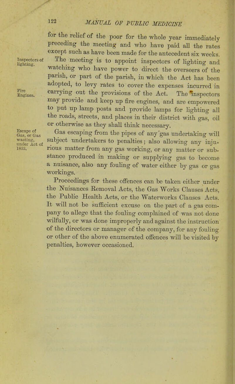 for the relief of the poor for the whole year immediately preceding the meeting and who have paid aU the rates except such as have been made for the antecedent six weeks. Sing.'^ The meeting is to appoint inspectors of lighting and watching who have power to direct the overseers of the parish, or part of the parish, in which the Act has been adopted, to levy rates to cover the expenses incurred in Sues. carrying out the provisions of the Act. The mspectors may provide and keep up fire engines, and are empowered to put up lamp posts and provide lamps for lighting all the roads, streets, and places in their district with gas, oil or otherwise as they shall think necessary. Gas! or Gas escaping from the pipes of any'gas undertaking will uncKctof ^1^^J®°* ^dertakersto penalties; also aUowing any inju- 1838. rious matter from any gas working, or any matter or sub- stance produced in making or supplying gas to become a nuisance, also any fouhng of water either by gas or gas workings. Proceedings for these offences can be taken either under the Nuisances Removal Acts, the Gas Works Clauses Acts, the Public Health Acts, or the Waterworks Clauses Acts. It will not be sufficient excuse on the part of a gas com- pany to allege that the fouling complained of was not done wilfully, or was done improperly and against the instruction of the directors or manager of the company, for any fouling or other of the above enumerated offences will be visited by penalties, however occasioned.