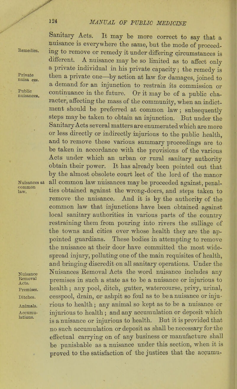 Remedies. Private nuisa cea. Public nuisances. Nuisances at common law. Nuisance Bemoval Acts. Premises. Ditches. Animals. Accumu- lations. a Sanitary Acts. It may be more correct to say that nuisance is ever}'-wliere the same, but the mode of proceed- ing to remove or remedy it under dififering circumstances is different. A nuisance may be so limited as to affect only a private individual in his private capacity; the remedy is then a private one—by action at law for damages, joined to a demand for an injunction to restrain its commission or continuance in the future. Or it may be of a pubHc cha- racter, affecting the mass of the community, when an indict, ment should be preferred at common law; subsequently steps may be taken to obtain an injunction. But under the Sanitary Acts several matters are enumerated which are more or less directly or indirectly injurious to the public health, and to remove these various summary proceedings are to be taken in accordance with the provisions of the various Acts under which an urban or rural sanitary authority obtain their power. It has already been pointed out that by the almost obsolete court leet of the lord of the manor all common law nuisances may be proceeded against, penal- ties obtained against the wrong-doers, and steps taken to remove the nuisance. And it is by the authority of the common law that injunctions have been obtained against local sanitary authorities in various parts of the country restraining them from pouring into rivers the sulliage of the towns and cities over whose health they are the ap- pointed guardians. These bodies in attempting to remove the nuisance at their door have committed the most wide- spread injury, polluting one of the main requisites of health, and bringing discredit on all sanitary operations. Under the Nuisances Removal Acts the word nuisance includes any premises in such a state as to be a nuisance or injurious to health; any pool, ditch, gutter, watercourse, privy, uriual, cesspool, drain, or ashpit so foul as to be a nuisance or inju- rious to health; any animal so kept as to be a nuisance or injurious to health ; and any accumulation or deposit which is a nuisance or injurious to health. But it is provided that no such accumulation or deposit as shall be necessary for the effectual carrying on of any business or manufacture shall be punishable as a nuisance under this section, when it is proved to the satisfaction of the justices that the accumu-