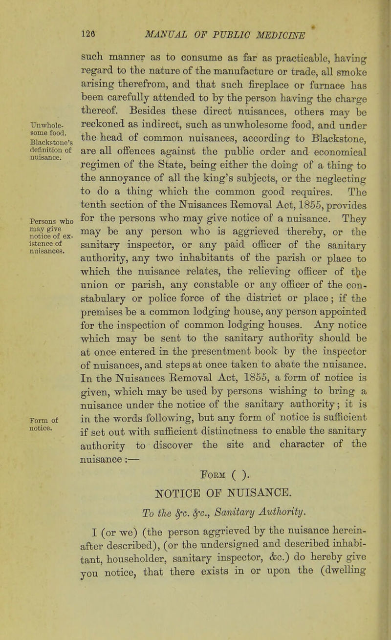 Unwhole- some food. Blackstone's definition of nuisance. Persons who may give notice of ex- istence of nuisances. Form of notice. such manner as to consume as far as practicable, having regard to the nature of the manufacture or trade, all smoke arising therefrom, and that such fireplace or furnace has been carefully attended to by the person having the charge thereof. Besides these direct nuisances, others may be reckoned as indirect, such as unwholesome food, and under the head of common nuisances, according to Blackstone, are all ofiiences against the public order and economical regimen of the State, being either the doing of a thing to the annoyance of all the king's subjects, or the neglecting to do a thing which the common good requires. The tenth section of the Nuisances Removal Act, 1855, provides for the persons who may give notice of a nuisance. They may be any person who is aggrieved thereby, or the sanitary inspector, or any paid officer of the sanitary authority, any two inhabitants of the parish or place to which the nuisance relates, the relieving officer of the union or parish, any constable or any officer of the con- stabulary or police force of the district or place; if the premises be a common lodging house, any person appointed for the inspection of common lodging houses. Any notice which may be sent to the sanitary authority should be at once entered in the presentment book by the inspector of nuisances, and steps at once taken to abate the nuisance. In the Nuisances Removal Act, 1855, a form of notice is given, which may be used by persons wishing to bring a nuisance under the notice of the sanitary authority; it is in the words following, but any form of notice is sufficient if set out with sufficient distinctness to enable the sanitary authority to discover the site and character of the nuisance :— Form ( ). NOTICE OF NUISANCE. To the Sfc. 8fc., Sanitary Authority. I (or we) (the person aggrieved by the nuisance herein- after described), (or the undersigned and described inhabi- tant, householder, sanitary inspector, &c.) do hereby give you notice, that there exists in or upon the (dwelling