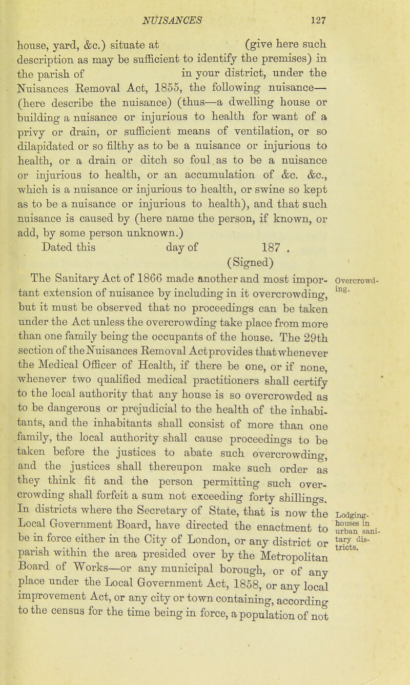 house, yard, &c.) situate at (give here such description as may be sufficient to identify the premises) in the parish of in your district, under the Nuisances Removal Act, 1855, the following nuisance— (here describe the nuisance) (thus—a dwelling house or building a nuisance or injurious to health for want of a privy or drain, or sufficient means of ventilation, or so dilapidated or so filthy as to be a nuisance or injurious to health, or a drain or ditch so foul.as to be a nuisance or injurious to health, or an accumulation of &c. &c., which is a nuisance or injurious to health, or swine so kept as to be a nuisance or injurious to health), and that such nuisance is caused by (here name the person, if known, or add, by some person unknown.) Dated this day of 187 . (Signed) ' The Sanitary Act of 1866 made another and most impor- Overcrowd- tant extension of nuisance by including in it overcrowding, but it must be observed that no proceedings can be taken under the Act unless the overcrowding take place from more than one family being the occupants of the house. The 29th section of theNuisances Removal Act provides that whenever the Medical Officer of Health, if there be one, or if none, whenever two qualified medical practitioners shaU certify to the local authority that any house is so overcrowded as to be dangerous or prejudicial to the health of the inhabi- tants, and the inhabitants shall consist of more than one family, the local authority shall cause proceedings to be taken before the justices to abate such overcrowdino- and the justices shall thereupon make such order as they think fit and the person permitting such over- crowding shall forfeit a sum not exceeding forty shillino-s. In districts where the Secretary of State, that is now the Lodging- Local Government Board, have directed the enactment to Sn Sni- be ia force either in the City of London, or any district or ^^'^^ parish within the area presided over by the Metropolitan ° ^ Board of Works—or any municipal borough, or of any place under the Local Government Act, 1858, or any local improvement Act, or any city or town containing, according to the census for the time being in force, a population of not
