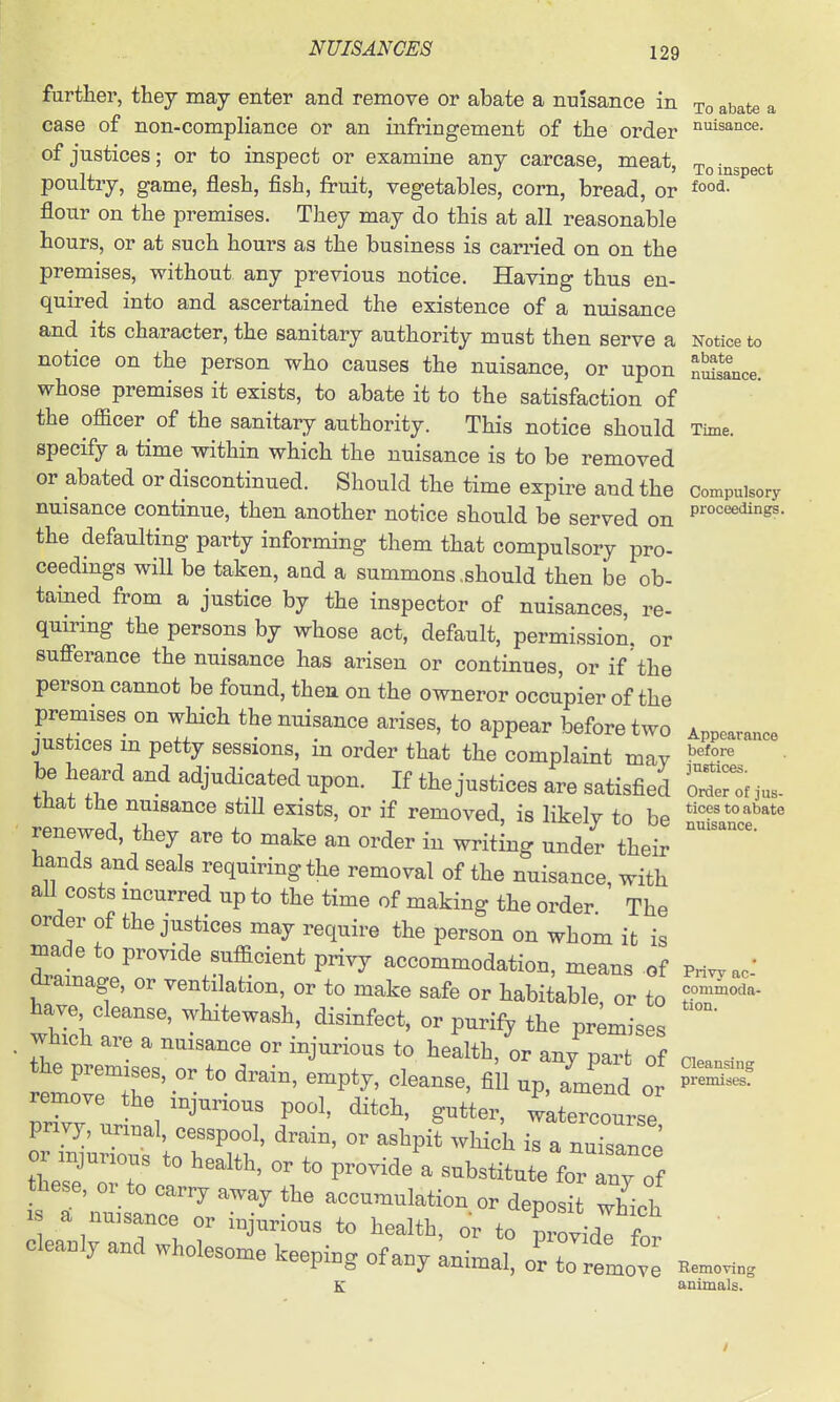 further, they may enter and remove or abate a nuisance in ^^ate a case of non-compliance or an infringement of the order ■^'^isance. of justices; or to inspect or examine any carcase, meat, to inspect poultry, game, flesh, fish, fruit, vegetables, corn, bread, or flour on the premises. They may do this at all reasonable hours, or at such hours as the business is carried on on the premises, without any previous notice. Having thus en- quired into and ascertained the existence of a nuisance and its character, the sanitary authority must then serve a Notice to notice on the person who causes the nuisance, or upon nSs*Lce. whose premises it exists, to abate it to the satisfaction of the officer^ of the sanitary authority. This notice should Time, specify a time within which the nuisance is to be removed or abated or discontinued. Should the time expire and the compulsory nuisance continue, then another notice should be served on p™'^^'^- the defaulting party informing them that compulsory pro- ceedings will be taken, aad a summons .should then be ob- tained from a justice by the inspector of nuisances, re- quiring the persons by whose act, default, permission, or sufierance the nuisance has arisen or continues, or if the person cannot be found, then on the owneror occupier of the premises on which the nuisance arises, to appear before two Appearance justices m petty sessions, in order that the complaint mav be heard and adjudicated upon. If the justices are satisfied ZZ,n.. tnat the nuisance stiH exists, or if removed, is likelv to be ^-^^^^^^^^^^ renewed, they are to make an order in writing under their  hands and seals requiring the removal of the nuisance, with aU costs mcurred up to the time of making the order The order of the justices may require the person on whom it is niade to provide sufficient privy accommodation, means of Pri^ac-' dramage, or ventilation, or to make safe or habitable or to have cleanse, whitewash, disinfect, or purify the pr;mises which are a nuisance or injurious to health, or any part of • remove the injurious pool, ditch, gutter, watercourse pnvy, urinal, cesspool, drain, or ashpi? which is a nuTsanee or injurious to health, or to provide a substitute fo'Tny of these, or to carry away the accumulation or deposit which IS a nuisance or injurious to health, or to TovidI fn cleanly and wholesome keeping of any knimai: oZ t^^ Bemo.. K animals.