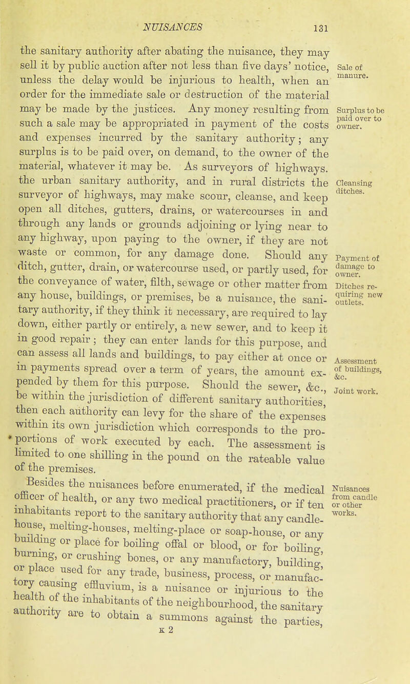 paid over to owner. the sanitary authority after abating the nuisance, they may sell it by public auction after not less than five days' notice, Saie of unless the delay would be injurious to health, when an order for the immediate sale or destruction of the material maybe made by the justices. Any money resulting from Surplus to be such a sale may be appropriated in payment of the costs and expenses incurred by the sanitary authority; any surplus is to be paid over, on demand, to the owner of the materia], whatever it may be. As surveyors of highways, the urban sanitary authority, and in rural districts the Cleansing surveyor of highways, may make scour, cleanse, and keep open all ditches, gutters, drains, or watercourses in and through any lands or grounds adjoining or lying near to any highway, upon paying to the owner, if they are not waste or common, for any damage done. Should any Payment of ditch, gutter, drain, or watercourse used, or partly used, for owner ° ^ the conveyance of water, filth, sewage or other matter fi-om Ditches re- any house, buildings, or premises, be a nuisance, the sani- Z^H. ^'^ tary authority, if they think it necessary, are required to lay down, either partly or entirely, a new sewer, and to keep it in good repair ; they can enter lands for this purpose, and can assess all lands and buildings, to pay either at once or Assessment m payments spread over a term of years, the amount ex- ^^iwings, pencled by them for this purpose. Should the sewer, &c., jomtwork be withm the jurisdiction of difierent sanitary authorities, then each authority can levy for the share of the expenses within its own jurisdiction which corresponds to the pro- * portions of work executed by each. The assessment is limited to one shilling in the pound on the rateable value of the premises. Besides the nuisances before enumerated, if the medical Nuisances officer of health, or any two medical practitioners, or if ten o.Z^e^''' inliabitants report to the sanitary authority that any candle ^^ house, melting-houses, melting-place or soap-house, or any buildmg or place for boHing ofi^al or blood, or for hoiuJ bnniing, or crushing bones, or any manufactory, building' or place used for any trade, business, process, or manufaS : '\'r'^ neighbourhood, the sanitary authoiity are to obtam a summons against the parties K 2 r ,