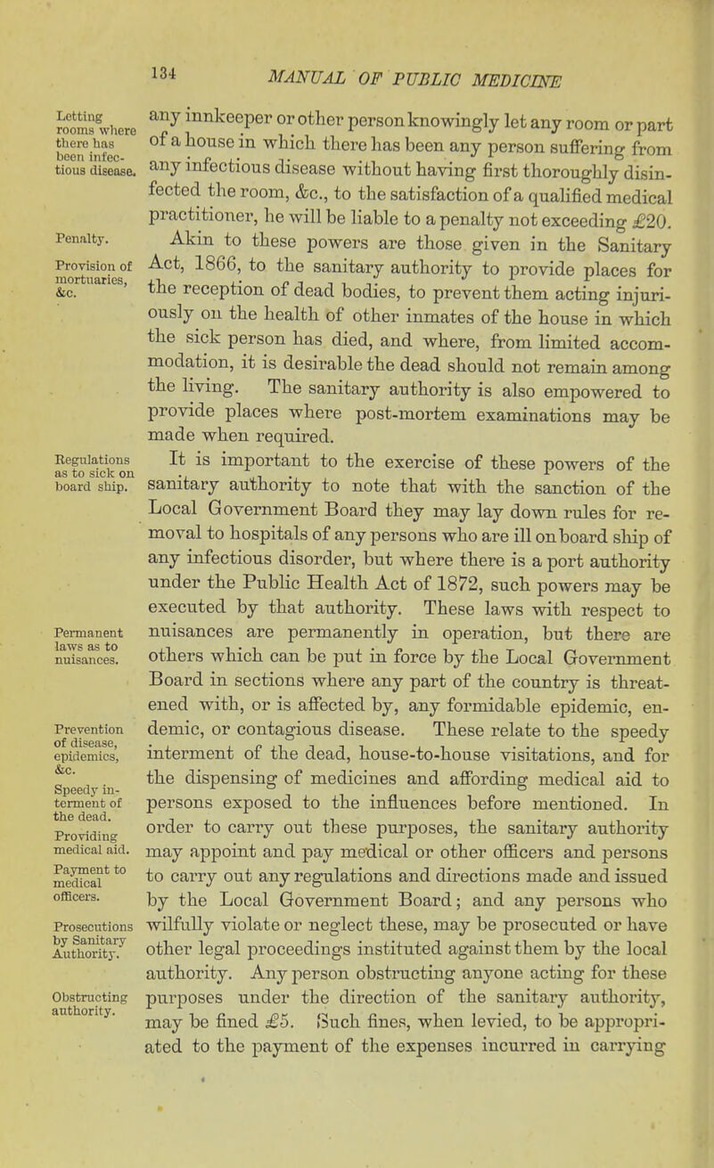 Lotting rooms where there has been infec- tious disease. Penalty. Provision of mortuaries, Eegulations as to sick on board ship. Permanent laws as to nuisances. Prevention of disease, epidemics, &c. Speedy in- terment of the dead. Providing medical aid. Payment to medical officers. Prosecutions by Sanitaiy Authority. Obstructing authority. any innkeeper or other person knowingly let any room or part of a house in which there has been any person suffering from any infectious disease without having first thoroughly disin- fected the room, &c., to the satisfaction of a qualified medical practitioner, he will be liable to a penalty not exceeding £20. Akm to these powers are those given in the Sanitary Act, 1866, to the sanitary authority to provide places for the reception of dead bodies, to prevent them acting injuri- ously on the health of other inmates of the house in which the sick person has died, and where, from limited accom- modation, it is desii-able the dead should not remain among the living. The sanitary authority is also empowered to provide places where post-mortem examinations may be made when required. It is important to the exercise of these powers of the sanitary authority to note that with the sanction of the Local Government Board they may lay down rules for re- moval to hospitals of any persons who are ill onboard ship of any infectious disorder, but where there is a port authority under the Public Health Act of 1872, such powers may be executed by that authority. These laws with respect to nuisances are permanently in operation, but there are others which can be put in force by the Local Government Board in sections where any part of the country is threat- ened with, or is affected by, any formidable epidemic, en- demic, or contagious disease. These relate to the speedy interment of the dead, house-to-house visitations, and for the dispensing of medicines and affording medical aid to persons exposed to the influences before mentioned. In order to carry out these purposes, the sanitary authority may appoint and pay medical or other officers and persons to cai'ry out any regulations and directions made and issued by the Local Government Board; and any persons who wilfully violate or neglect these, may be prosecuted or have other legal proceedings instituted against them by the local authority. Any person obstructing anyone acting for these purposes under the direction of the sanitary authority, may be fined £5. Such fines, when levied, to be appropri- ated to the payment of the expenses incurred in carrying