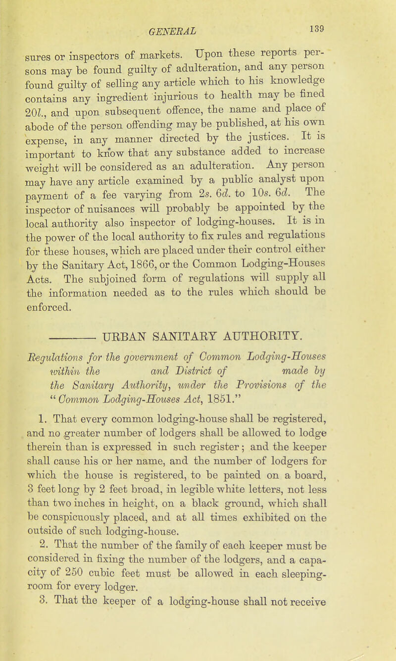 snres or inspectors of markets. Upon these reports per- sons may be found guHty of adulteration, and any person found guilty of selling any article which to his knowledge contains any ingredient injurious to health may be fined 20L, and upon subsequent offence, the name and place of abode of the person offending may be pubhshed, at his own expense, in any manner directed by the justices. It is important to know that any substance added to increase weight will be considered as an adulteration. Any person may have any article examined by a public analyst upon payment of a fee varying from 2s. M. to 10s. 6cZ. The inspector of nuisances will probably be appointed by the local authority also inspector of lodging-houses. It is in the power of the local authority to fix rules and regulations for these houses, which are placed under their control either by the Sanitary Act, 1866, or the Common Lodging-Houses Acts. The subjoined form of regulations will supply all tihe information needed as to the rules which should be enforced. URBAN SANITARY AUTHORITY. Begulations for the government of Common Lodging-Souses within the and District of made by the Sanitary Authority, und&r the Provisions of the  Common Lodging Souses Act, 1851. 1. That every common lodging-house shall be registered, and no greater number of lodgers shall be allowed to lodge therein than is expressed in such register; and the keeper shall cause his or her name, and the number of lodgers for which the house is registered, to be painted on a board, 3 feet long by 2 feet broad, in legible white letters, not less than two inches in height, on a black ground, which shall be conspicuously placed, and at all times exhibited on the outside of such lodging-house. 2. That the number of the family of each keeper must be considered in fixing the number of the lodgers, and a capa- city of 250 cubic feet must be allowed in each sleeping- room for every lodger. 3. That the keeper of a lodging-house shall not receive