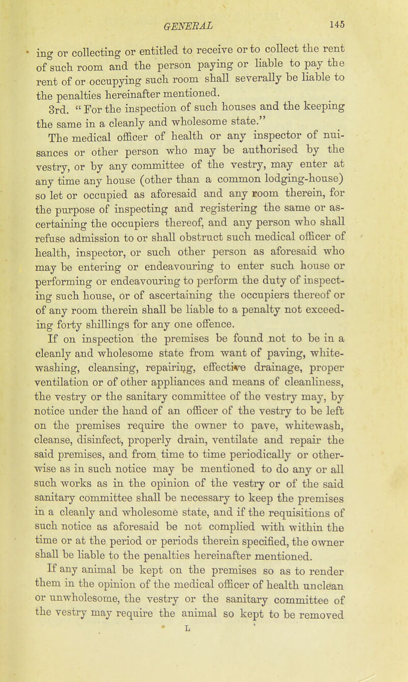 ing or collecting or entitled to receive or to collect the rent of such room and the person paying or liable to pay the rent of or occupying such room shall severally be liable to the penalties hereinafter mentioned. 3rd.  For the inspection of such houses and the keeping the same in a cleanly and wholesome state. The medical ofl&cer of health or any inspector of nui- sances or other person who may be authorised by the vestry, or by any committee of the vestry, may enter at any time any house (other than a common lodging-house) so let or occupied as aforesaid and any room therein, for the purpose of inspecting and registering the same or as- certaining the occupiers thereof, and any person who shall refuse admission to or shall obstruct such medical officer of health, inspector, or such other person as aforesaid who may be entering or endeavouring to enter such house or performing or endeavouring to perform the duty of inspect- ing such house, or of ascertaining the occupiers thereof or of any room therein shall be liable to a penalty not exceed- ing foi-ty shillings for any one offence. If on inspection the premises be found not to be in a cleanly and wholesome state from want of paving, white- washing, cleansing, repairiijg, effecti^ drainage, proper ventilation or of other appliances and means of cleanliness, the vestry or the sanitary committee of the vestry may, by notice under the hand of an officer of the vestry to be left on the premises require the owner to pave, whitewash, cleanse, disinfect, properly drain, ventilate and repair the said premises, and from time to time periodically or other- wise as in such notice may be mentioned to do any or all such works as in the opinion of the vestry or of the said sanitary committee shall be necessary to keep the premises in a cleanly and wholesome state, and if the requisitions of such notice as aforesaid be not complied with within the time or at the period or periods therein specified, the o-svner shall be liable to the penalties hereinafter mentioned. If any animal be kept on the premises so as to render them in the opinion of the medical officer of health unclean or unwholesome, the vestry or the sanitary committee of the vestry may require the animal so kept to be removed L