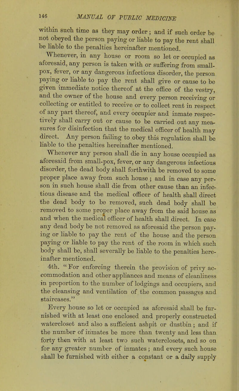 within such time as they may order ; and if such order be not obeyed the person paying or Hable to pay the rent shall be liable to the penalties hereinafter mentioned. Whenever, in any house or room so let or occupied as aforesaid, any person is taken with or suffering from small- pox, fever, or any dangerous infectious disorder, the person paying or liable to pay the rent shall give or cause to be given immediate notice thereof at the office of the vestry, and the owner of the house and every person receiving or collecting or entitled to receive or to collect rent in respect of any part thereof, and every occupier and inmate respec- tively shall carry out or cause to be carried out any mea^ sures for disinfection that the medical officer of health may direct. Any person faiHng to obey this regulation shall be liable to the penalties hereinafter mentioned. Whenever any person shall die in any house occupied as aforesaid from small-pox, fever, or any dangerous infectious disorder, the dead body shall forthwith be removed to some proper place away from such house ; and in case any per- son in such house shall die from other cause than an infec- tious disease and the medical officer of health shall direct the dead body to be removed, such dead body shall be removed to some proper place away from the said house as and when the medical officer of health shall direct. In case any dead body be not removed as aforesaid the person pay- ing or liable to pay the rent of the house and the person paying or liable to pay the rent of the room in which such body shall be, shall severally be liable to the penalties here- inafter mentioned. 4th.  For enforcing therein the provision of privy ac- commodation and other appliances and means of cleanliness in proportion to the number of lodgings and occupiers, and the cleansing and ventilation of the common passages and staircases. Every house so let or occupied as aforesaid shall be fur- nished with at least one enclosed and properly constructed watercloset and also a sufficient ashpit or dustbin; and if the number of inmates be more than twenty and less than forty then with at least two such waterclosets, and so on for any greater number of inmates ; and every such house shall be furnished with either a constant or a daily supply