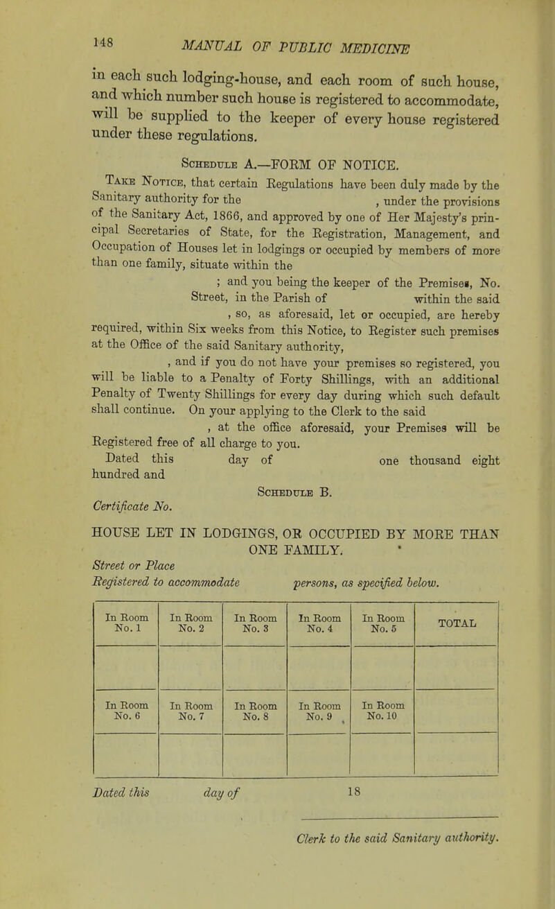 m each such lodging-house, and each room of such house, and which number such house is registered to accommodate, will be suppHed to the keeper of every house registered under these regulations. ScHEDTjxE A.—FORM OF NOTICE. Take Notice, that certain Eegulations have been duly made by the Sanitary authority for the , under the provisions of the Sanitary Act, 1866, and approved by one of Her Majesty's prin- cipal Secretaries of State, for the Registration, Management, and Occupation of Houses let in lodgings or occupied by members of more than one family, situate within the ; and you being the keeper of the Premisei, No. Street, in the Parish of -within the said , so, as aforesaid, let or occupied, are hereby required, vvithin Six weeks from this Notice, to Register such premises at the Office of the said Sanitary authority, , and if you do not have your premises so registered, you will be liable to a Penalty of Forty Shillings, with an additional Penalty of Twenty Shillings for every day during which such default shall continue. On your applying to the Clerk to the said , at the office aforesaid, your Premises will be Registered free of aU charge to you. Dated this day of one thousand eight hundred and Schedule B. Certificate No. HOUSE LET IN LODGINGS, OR OCCUPIED BY MORE THAN ONE FAMILY. Street or Place Registered to accommodate ■persons, as specified below. In Room No. 1 In Room No. 2 In Room No. 3 In Room No. 4 In Room No. 5 TOTAL In Room No. 6 In Room No. 7 In Room No. 8 In Room No. 9 In Room No. 10 Bated this day of 18 Clerk to the said Sanitary authority.