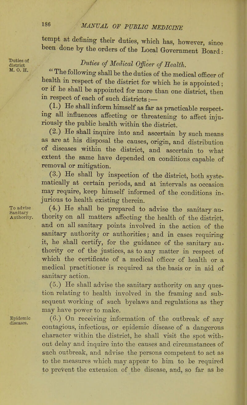 Duties of district M. O. H. To advise Sanitary Authority. Epidemic diseases. tempt at defining their duties, which has, however, since been done by the orders of the Local Government Board: Duties of Medical Officer of Health.  The following shall be the duties of the medical officer of health in respect of the district for which he is appointed; or if he shall be appointed for more than one district, then in respect of each of such districts :— (1.) He shall inform himself as far as practicable respect- ing aU influences affecting or threatening to affect inju- riously the public health within the district. (2.) He shall inquire into and ascertain by such means as are at his disposal the causes, origin, and distribution of diseases within the district, and ascertain to what extent the same have depended on conditions capable of removal or mitigation. (3.) He shall by inspection of the district, both syste- matically at certain periods, and at intervals as occasion may require, keep himself informed of the conditions in-, jurious to health existing therein. (4.) He shall be prepared to advise the sanitary au- thority on all matters affecting the health of the district, and on all sanitary points involved in the action of the sanitary authority or authorities; and in cases requiring it, he shall certify, for the guidance of the sanitary au- thority or of the justices, as to any matter in respect of which the certificate of a medical ofiicer of health or a medical practitioner is required as the basis or in aid of sanitary action. (5.) He shall advise the sanitary authority on any ques- tion relating to health involved in the framing and sub- sequent working of such byelaws and regulations as they may have power to make. (6.) On receiving information of the outbreak of any contagious, infectious, or epidemic disease of a dangerous character within the district, he shall visit the spot with- out delay and inquire into the causes and circumstances of such outbreak, and advise the persons competent to act as to the measures which may appear to him to be required to prevent the extension of the disease, and, so far as he