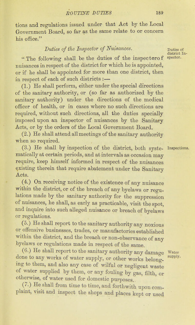 tions and regnlations issued under that Act by the Local Government Board, so far as the same relate to or concern his office. Duties of the Inspector of Nuisances. Duties of district In-  The following shall be the duties of the inspectorof spector. nuisances in respect of the district for which he is appointed, or if he shall be appointed for more than one district, then in respect of each of such districts :— (1.) He shall perform, either under the special directions of the sanitary authority, or (so far as authorized by the sanitary authoiity) under the directions of the medical officer of health, or in cases where no such directions are required, without such directions, all the duties specially imposed upon an inspector of nuisances by the Sanitary Acts, or by the orders of the Local Government Board. (2.) He shall attend all meetings of the sanitary authority when so required. (3.) He shall by inspection of the district, both syste- inspections, matically at certain periods, and at intervals as occasion may require, keep himself informed in respect of the nuisances existing therein that require abatement under the Sanitary Acts. (4.) On receiving notice of the existence of any nuisance within the district, or of the breach of any byelaws or regu- lations made by the sanitary authority for the suppression of nuisances, he shall, as early as practicable, visit the spot, and inquire into such alleged nuisance or breach of byelaws or regulations. (5.) He shall report to the sanitary authority any noxious or offensive businesses, trades, or manufactories established within the district, and the breach or non-observance of any byelaws or regulations made in respect of the same. (6.) He shall report to the sanitary authority any damao-e Water done to any works of water supply, or other works belong- ing to them, and also any case of wilful or negligent waste of water suppHed by them, or any fouling by gas, filth, or otherwise, of water used for domestic purposes. ( 7.) He shall from time to time, and forthwith upon com- plaint, visit and inspect the shops and places kept or used