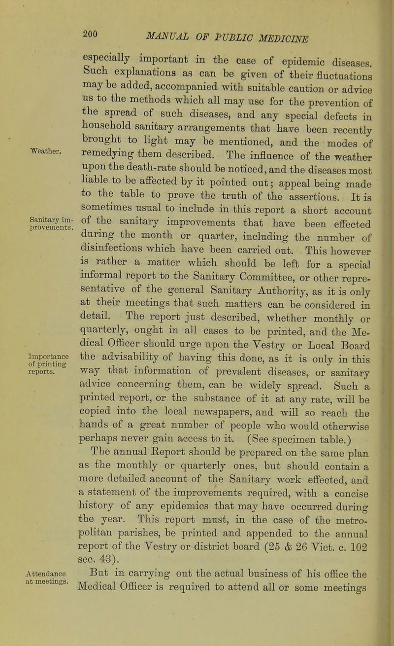Weather. Sanitary im- provements Importance of printing reports. Attendance at meetings. especially important in the case of epidemic diseases. Such explanations as can be given of their fluctuations may be added, accompanied with suitable caution or advice us to the methods which all may use for the prevention of the spread of such diseases, and any special defects in household sanitary arrangements that have been recently brought to light may be mentioned, and the modes of remedying them described. The influence of the weather upon the death-rate should be noticed, and the diseases most liable to be afiected by it pointed out; appeal being made to the table to prove the truth of the assertions. It is sometimes usual to include in this report a short account of the sanitary improvements that have been effected during the month or quarter, including the number of disinfections which have been carried out. This however is rather a matter which should be left for a special informal report to the Sanitary Committee, or other repre- sentative of the general Sanitary Authority, as it is only at their meetings that such matters can be considered in detail. The report just described, whether monthly or quarterly, ought in all cases to be printed, and the Me- dical Officer should urge upon the Vestry or Local Board the advisability of having this done, as it is only in this way that information of prevalent diseases, or sanitary advice concerning them, can be widely spread. Such a printed report, or the substance of it at any rate, will be copied into the local newspapers, and will so reach the hands of a great number of people who would otherwise perhaps never gain access to it. (See specimen table.) The annual Eeport should be prepared on the same plan as the monthly or quarterly ones, but should contain a more detailed account of the Sanitary work effected, and a statement of the improvements required, with a concise history of any epidemics that may have occurred during the year. This report must, in the case of the metro- politan parishes, be printed and appended to the annual report of the Vestry or district board (25 & 26 Vict. c. 102 sec. 43). But in carrying out the actual business of his office the Medical Officer is required to attend all or some meetings