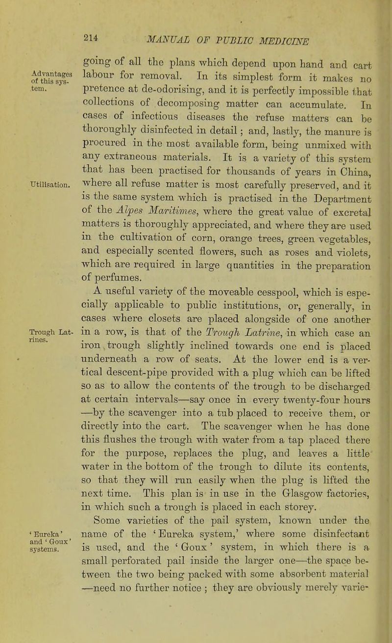 Advantages of this sys- tem. Utilisation. Trough Lat- rines. * Eureka' and ' Goux' systems. going of all the plans which depend upon hand and cart labour for removal. In its simplest form it makes no pretence at de-odorising, and it is perfectly impossible that collections of decomposing matter can accumulate. In cases of infectious diseases the refuse matters can be thoroughly disinfected in detail; and, lastly, the manure is procured in the most available form, being unmixed with any extraneous materials. It is a variety of this system that has been practised for thousands of years in China, where all refuse matter is most carefully preserved, and it is the same system which is practised in the Department of the Alpes Maritimes, where the great value of excretal matters is thoroughly appreciated, and where they are used in the cultivation of corn, orange trees, green vegetables, and especially scented flowers, such as roses and violets, which are required in large quantities in the preparation of perfumes. A useful variety of the moveable cesspool, which is espe- cially applicable to public institutions, or, generally, in cases where closets are placed alongside of one another in a row, is that of the Trough Latrine, in which case an iron . trough slightly inclined towards one end is placed underneath a row of seats. At the lower end is a ver- tical descent-pipe provided with a plug which can be lifted so as to allow the contents of the trough to be discharged at certain intervals—say once in every twenty-four hours —by the scavenger into a tub placed to receive them, or directly into the cart. The scavenger when he has done this flushes the trough with water from a tap placed there for the purpose, replaces the plug, and leaves a little water in the bottom of the trough to dilute its contents, so that they will run easily when the plug is lifted the next time. This plan is in use in the Glasgow factories, in which such a trough is j)laced in each storey. Some varieties of the pail system, known under the name of the ' Eureka system,' where some disinfectant is used, and the ' Goux' system, in which there is a small perforated pail inside the larger one—the space be- tween the two being packed with some absorbent material —need no further notice ; they are obviously merely varie-
