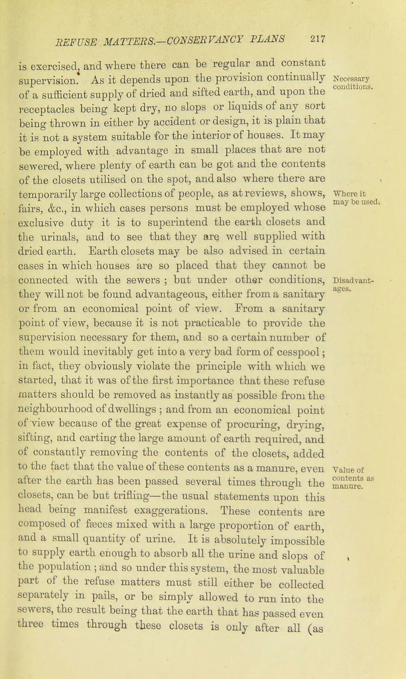 is exercised^ and where there can be regular and constant supervision. As it depends upon the provision continually Necessai-y of a sufficient supply of dried and sifted earth, and upon the receptacles being kept dry, no slops or liquids of any sort being thrown in either by accident or design, it is plain that it is not a system suitable for the interior of houses. It may be employed with adv^antage in small places that are not sewered, where plenty of earth can be got and the contents of the closets utilised on the spot, and also where there are temporarily large collections of people, as at reviews, shows, Whei-e it fairs, &c., in which cases persons must be employed whose exclusive duty it is to superintend the earth closets and the urinals, and to see that they are well supplied with dried earth. Earth closets may be also advised in certain cases in which houses are so placed that they cannot be connected with the sewers ; but under other conditions, Disadvant- they will not be found advantageous, either from a sanitary or from an economical point of view. From a sanitary point of view, because it is not practicable to provide the supervision necessary for them, and so a certain number of them would inevitably get into a very bad form of cesspool; in fact, they obviously violate the principle with which we started, that it was of the first importance that these refuse matters should be removed as instantly as possible from the neighbourhood of dwellings ; and from an economical point of view because of the great expense of procuring, drjang, sifting, and carting the large amount of earth required, and of constantly removing the contents of the closets, added to the fact that the value of these contents as a manure, even vaiue of after the earth has been passed several times through the mauS? closets, can be but trifling—the usual statements upon this head being manifest exaggerations. These contents are composed of fseces mixed with a large proportion of earth, and a small quantity of urine. It is absolutely impossible to supply earth enough to absorb all the urine and slops of , the population ; and so under this system, the most valuable part of the refuse matters must still either be collected separately in pails, or be simply allowed to run into the sewers, the result being that the earth that has passed even three times through these closets is only after all (as