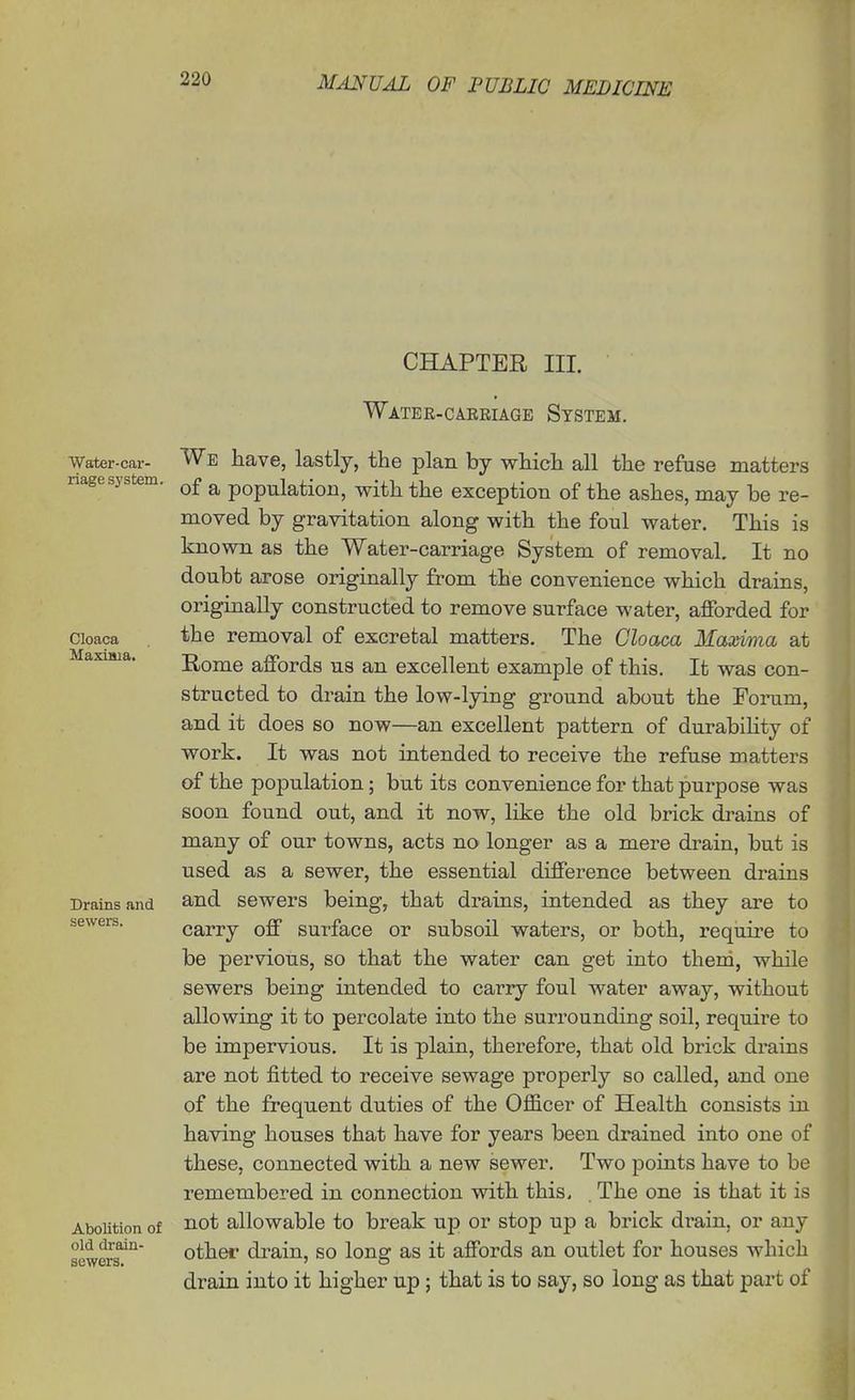 CHAPTER III. Water-car- riage system. Cloaca Maxima. Drains and sewers. Abolition of old drain- sewers. Water-carriage System. We have, lastly, the plan by which all the refuse matters of a population, with the exception of the ashes, may be re- moved by gravitation along with the foul water. This is known as the Water-carriage System of removal. It no doubt arose originally from the convenience which drains, originally constructed to remove surface water, afforded for the removal of excretal matters. The Cloaca Maxima at Home affords us an excellent example of this. It was con- structed to drain the low-lying ground about the Forum, and it does so now—an excellent pattern of durabihty of work. It was not intended to receive the refuse matters of the population; but its convenience for that purpose was soon found out, and it now, like the old brick drains of many of our towns, acts no longer as a mere drain, but is used as a sewer, the essential difference between drains and sewers being, that drains, intended as they are to carry off surface or subsoil waters, or both, require to be pervious, so that the water can get into them, while sewers being intended to carry foul water away, without allowing it to percolate into the surrounding soil, require to be impervious. It is plain, therefore, that old brick drains are not fitted to receive sewage properly so called, and one of the frequent duties of the Officer of Health consists in having houses that have for years been drained into one of these, connected with a new sewer. Two jJoints have to be remembered in connection with this. The one is that it is not allowable to break up or stop up a brick drain, or any other drain, so long as it affords an outlet for houses which drain into it higher up; that is to say, so long as that part of