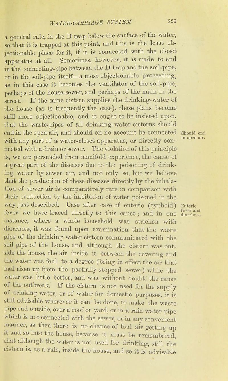 a general rule, in the D trap below the surface of the water, so that it is trapped at this point, and this is the least ob- jectionable place for it, if it is connected with the closet apparatus at all. Sometimes, however, it is made to end in the connecting-pipe between the D trap and the soil-pipe, or in the soil-pipe itself—a most objectionable proceeding, as in this case it becomes the ventilator of the soil-pipe, perhaps of the house-sewer, and perhaps of the main in the street. If the same cistern supplies the drinking-water of the house (as^ is frequently the case), these plans become still more objectionable, and it ought to be insisted upon, that the waste-pipes of all drinking-water cisterns should end in the open air, and should on no account be connected shouw end with any part of a water-closet apparatus, or directly con- ^ ^^^ nected with a drain or sewer. The violation of this principle is, we are persuaded from manifold experience, the cause of a great part of the diseases due to the poisoning of drink- ing water by sewer air, and not only so, but we believe that the production of these diseases directly by the inhala- tion of sewer air is comparatively rare in comparison with theia- production by the imbibition of water poisoned in the way just described. Case after case of enteric (typhoid) Enteric fever we have traced directly to this cause ; and in one cUafThrea. instance, where a whole household was stricken ^vith diarrhoea, it was found upon examination that the waste pipe of the drinking water cistern communicated with the soil pipe of the house, and although the cistern was out- side the house, the air inside it between the coverino- and the water was foul to a degree (being in effect the air that had risen up from the partially stopped sewer) while the water was little better, and was, without doubt, the cause of the outbreak. If the cistern is not used for the supply of drinking water, or of water for domestic purposes, it is still advisable wherever it can be done, to make the waste pipe end outside, over a roof or yard, or in a rain water pipe which is not connected with the sewer, or in any convenient manner, as then there is no chance of foul air getting up it and so into the house, because it must be remembered, that although the water is not used for drinking, still the cistern is, as a rule, inside the house, and so it is 'advisable