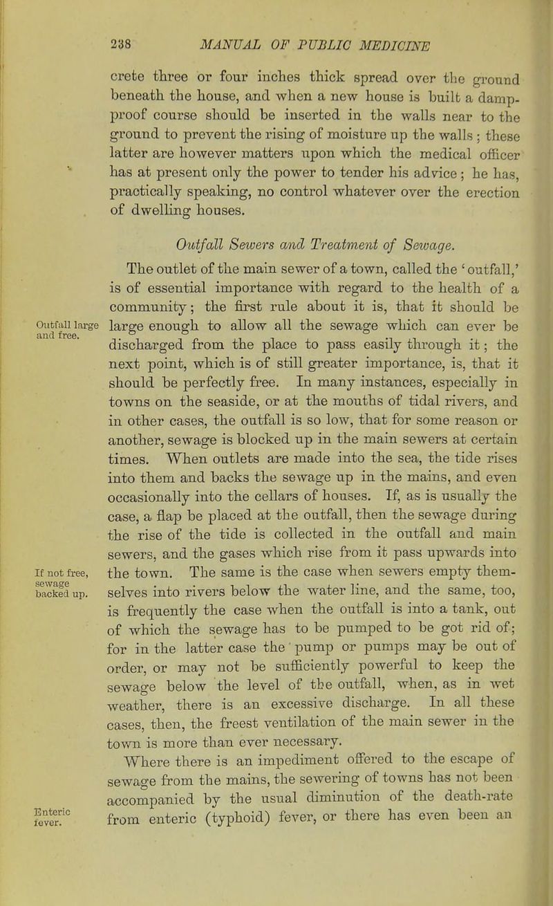 Crete three or four inches thick spread over the ground beneath the house, and when a new house is built a damp- proof course should be inserted in the walls near to the ground to prevent the rising of moisture up the walls ; these latter are however matters upon which the medical officer has at present only the power to tender his advice; he has, practically speaking, no control whatever over the erection of dwelling houses. Outfall Sewers and Treatment of Sewage. The outlet of the main sewer of a town, called the ' outfall,' is of essential importance with regard to the health of a community; the first rule about it is, that it should be Oiitfiiii large larffc enouffh to allow all the sewage which can ever be and free. o o o ^ discharged from the place to pass easily through it; the next point, which is of still greater importance, is, that it should be perfectly free. In many instances, especially in towns on the seaside, or at the mouths of tidal rivers, and in other cases, the outfall is so low, that for some reason or another, sewage is blocked up in the main sewers at certain times. When outlets are made into the sea, the tide rises into them and backs the sewage up in the mains, and even occasionally into the cellars of houses. If, as is usually the case, a flap be placed at the outfall, then the sewage during the rise of the tide is collected in the outfall and main sewers, and the gases which rise from it pass upwards into the town. The same is the case when sewers empty them- selves into rivers below the water line, and the same, too, is frequently the case when the outfall is into a tank, out of which the sewage has to be pumped to be got rid of; for in the latter case the' pump or pumps may be out of order, or may not be sufficiently powerful to keep the sewage below the level of tbe outfall, when, as in wet weather, there is an excessive discharge. In all these cases, then, the freest ventilation of the main sewer in the town is more than ever necessary. Where there is an impediment offered to the escape of sewage from the mains, the sewering of towns has not been accompanied by the usual diminution of the death-rate from enteric (typhoid) fever, or there has even been an If not free, sewage backed up. Enteric fever.