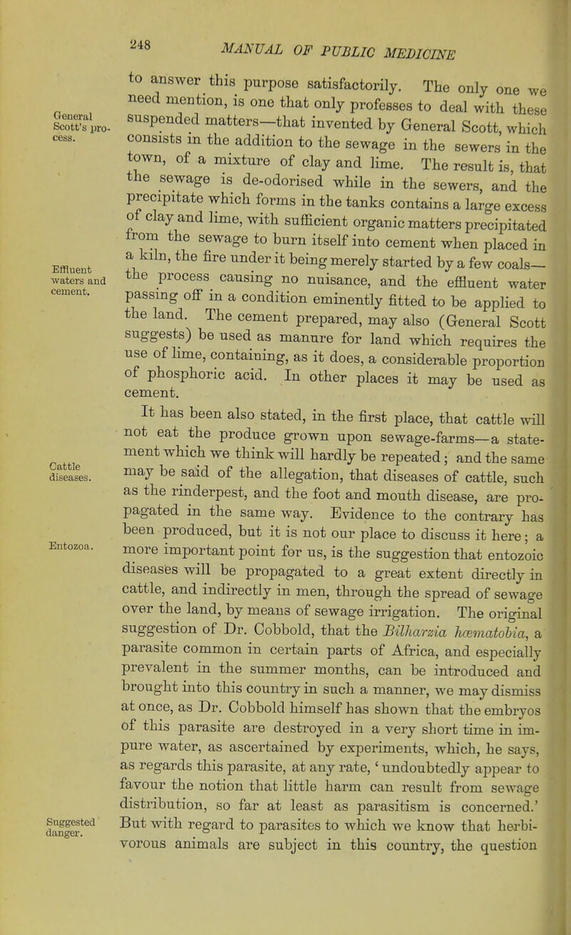 General Scott's pro- cess. Effluent waters and cement. Cattle diseases. Entozoa. Suggested danger. to answer this purpose satisfactorily. The only one we need mention, is one that only professes to deal with these suspended matters-that invented by General Scott, which consists m the addition to the sewage in the sewers in the town, of a mixture of clay and lime. The result is, that the sewage is de-odorised while in the sewers, and the precipitate which forms in the tanks contains a large excess ot clay and lime, with sufficient organic matters precipitated from the sewage to burn itself into cement when placed in a kiln, the fire under it being merely started by a few coals- the process causing no nuisance, and the effluent water passing off in a condition eminently fitted to be applied to the land. The cement prepared, may also (General Scott suggests) be used as manure for land which requires the use of lime, containing, as it does, a considerable proportion of phosphoric acid. In other places it may be used as cement. It has been also stated, in the first place, that cattle will ■ not eat the produce grown upon sewage-farms—a state- ment which we think will hardly be repeated; and the same may be said of the allegation, that diseases of cattle, such as the rinderpest, and the foot and mouth disease, are pro- pagated in the same way. Evidence to the contrary has been produced, but it is not our place to discuss it here; a more important point for us, is the suggestion that entozoic diseases will be propagated to a great extent directly m cattle, and indirectly in men, through the spread of sewage over the land, by means of sewage irrigation. The original suggestion of Dr. Cobbold, that the Bilharzia hcematohia, a parasite common in certain parts of Africa, and especially prevalent in the summer months, can be introduced and brought into this country in such a manner, we may dismiss at once, as Dr. Cobbold himself has shown that the embryos of this parasite are destroyed in a very short time in im- pure water, as ascertained by experiments, which, he says, as regards this parasite, at any rate, * undoubtedly appear to favour the notion that little harm can result from sewage distribution, so far at least as parasitism is concerned.' But with regard to parasites to which we know that herbi- vorous animals are subject in this country, the question