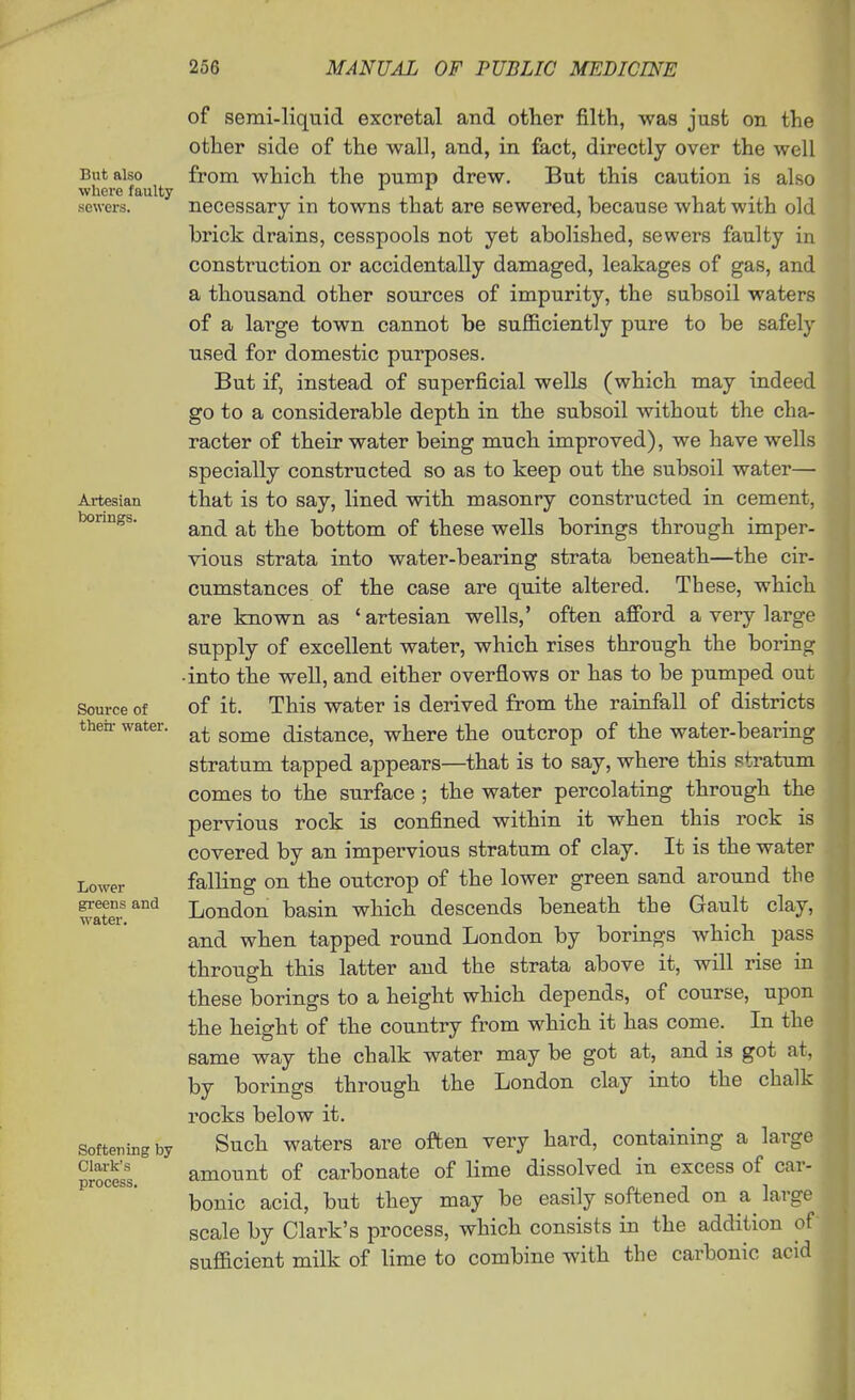 But also where faulty sewers. Artesian borings. Source of their water. Lower greens and water. Softening by Clark's process. of semi-liquid excretal and other filth, was just on the other side of the wall, and, in fact, directly over the well from which the pump drew. But this caution is also necessary in towns that are sewered, because what with old brick drains, cesspools not yet abolished, sewers faulty in construction or accidentally damaged, leakages of gas, and a thousand other sources of impurity, the subsoil waters of a large town cannot be sufficiently pure to be safely used for domestic purposes. But if, instead of superficial wells (which may indeed go to a considerable depth in the subsoil without the cha- racter of their water being much improved), we have wells specially constructed so as to keep out the subsoil water— that is to say, lined with masonry constructed in cement, and at the bottom of these wells borings through imper- vious strata into water-bearing strata beneath—the cir- cumstances of the case are quite altered. These, which are known as 'artesian wells,' often afibrd a very large supply of excellent water, which rises through the boring ■into the well, and either overflows or has to be pumped out of it. This water is derived from the rainfall of districts at some distance, where the outcrop of the water-bearing stratum tapped appears—that is to say, where this stratum comes to the surface ; the water percolating through the pervious rock is confined within it when this rock is covered by an impervious stratum of clay. It is the water falling on the outcrop of the lower green sand around the London basin which descends beneath the Gault clay, and when tapped round London by borings which pass through this latter and the strata above it, will rise in these borings to a height which depends, of course, upon the height of the country from which it has come. In the same way the chalk water may be got at, and is got at, by borings through the London clay into the chalk rocks below it. Such waters are often very hard, containing a large amount of carbonate of lime dissolved in excess of car- bonic acid, but they may be easily softened on a^ large scale by Clark's process, which consists in the addition of sufficient milk of lime to combine with the carbonic acid