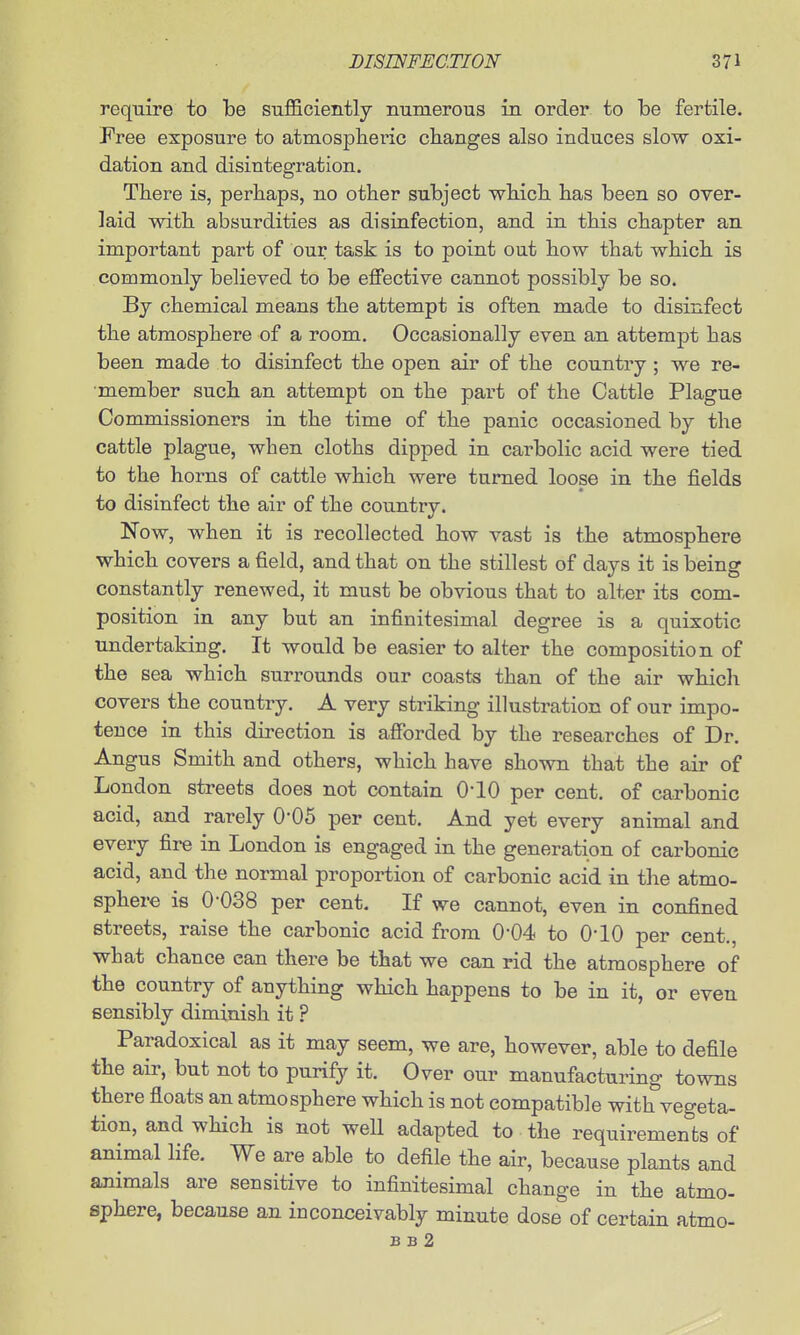 require to be sufficiently numerous in order to be fertile. Free exposure to atmosplieric changes also induces slow oxi- dation and disintegration. There is, perhaps, no other subject which has been so over- laid with absurdities as disinfection, and in this chapter an important part of our task is to point out how that which is commonly believed to be effective cannot possibly be so. By chemical means the attempt is often made to disinfect the atmosphere of a room. Occasionally even an attempt has been made to disinfect the open air of the country ; we re- member such an attempt on the part of the Cattle Plague Commissioners in the time of the panic occasioned by the cattle plague, when cloths dipped in carbolic acid were tied to the horns of cattle which were turned loose in the fields to disinfect the air of the country. Now, when it is recollected how vast is the atmosphere which covers a field, and that on the stillest of days it is being constantly renewed, it must be obvious that to alter its com- position in any but an infinitesimal degree is a quixotic undertaking. It would be easier to alter the composition of the sea which surrounds our coasts than of the air which covers the country. A very striking illustration of our impo- tence in this direction is afibrded by the researches of Dr. Angus Smith and others, which have shown that the air of London streets does not contain O'lO per cent, of carbonic acid, and rarely O'OS per cent. And yet every animal and every fire in London is engaged in the generation of carbonic acid, and the normal proportion of carbonic acid in the atmo- sphere is 0'038 per cent. If we cannot, even in confined streets, raise the carbonic acid from 0-04 to 0*10 per cent., what chance can there be that we can rid the atmosphere of the country of anything which happens to be in it, or even sensibly diminish it ? Paradoxical as it may seem, we are, however, able to defile the air, but not to purify it. Over our manufacturing towns there floats an atmosphere which is not compatible with vegeta- tion, and which is not well adapted to the requirements of animal life. We are able to defile the air, because plants and animals are sensitive to infinitesimal change in the atmo- sphere, because an inconceivably minute dose of certain atmo- B B 2