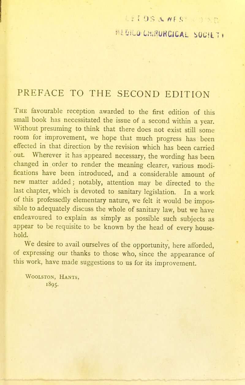 The favourable reception awarded to the first edition of this small book has necessitated the issue of a second within a year. Without presuming to think that there does not exist still some room for improvement, we hope that much progress has been effected in that direction by the revision which has been carried out. Wherever it has appeared necessary, the wording has been changed in order to render the meaning clearer, various modi- fications have been introduced, and a considerable amount of new matter added; notably, attention may be directed to the last chapter, which is devoted to sanitary legislation. In a work of this professedly elementary nature, we felt it would be impos- sible to adequately discuss the whole of sanitary law, but we have endeavoured to explain as simply as possible such subjects as appear to be requisite to be known by the head of every house- hold. We desire to avail ourselves of the opportunity, here afforded, of expressing our thanks to those who, since the appearance of this work, have made suggestions to us for its improvement. WooLSTON, Hants, 1895-