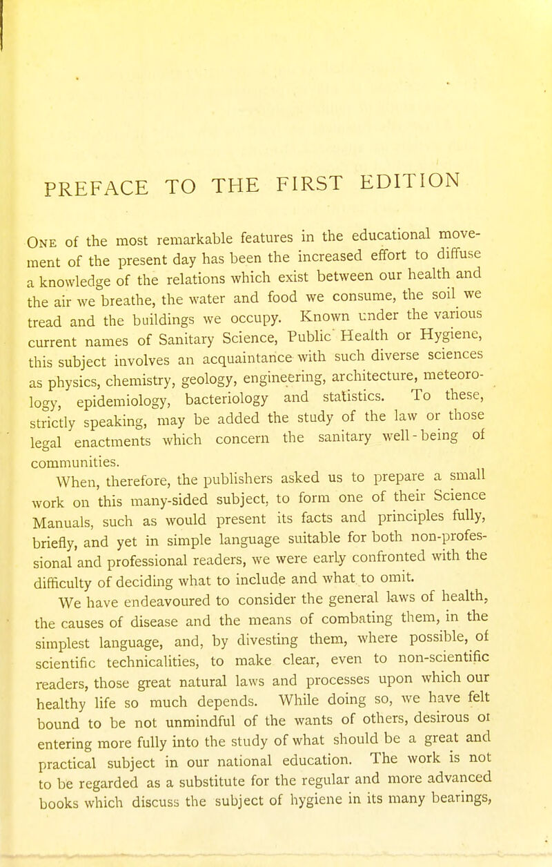 One of the most remarkable features in the educational move- ment of the present day has been the increased effort to diffuse a knowledge of the relations which exist between our health and the air we breathe, the water and food we consume, the soil^ we tread and the buildings we occupy. Known under the various current names of Sanitary Science, Public' Health or Hygiene, this subject involves an acquaintance with such diverse sciences as physics, chemistry, geology, engineering, architecture, meteoro- logy, epidemiology, bacteriology and statistics. To these, strictly speaking, may be added the study of the law or those legal enactments which concern the sanitary well-being of communities. When, therefore, the publishers asked us to prepare a small work on this many-sided subject, to form one of their Science Manuals, such as would present its facts and principles fully, briefly, and yet in simple language suitable for both non-profes- sional and professional readers, we were early confronted with the difficulty of deciding what to include and what to omit. We have endeavoured to consider the general laws of health, the causes of disease and the means of combating them, in the simplest language, and, by divesting them, where possible, of scientific technicalities, to make clear, even to non-scientific readers, those great natural laws and processes upon which our healthy life so much depends. While doing so, we have felt bound to be not unmindful of the wants of others, desirous or entering more fully into the study of what should be a great and practical subject in our national education. The work is not to be regarded as a substitute for the regular and more advanced books which discuss the subject of hygiene in its many bearings,