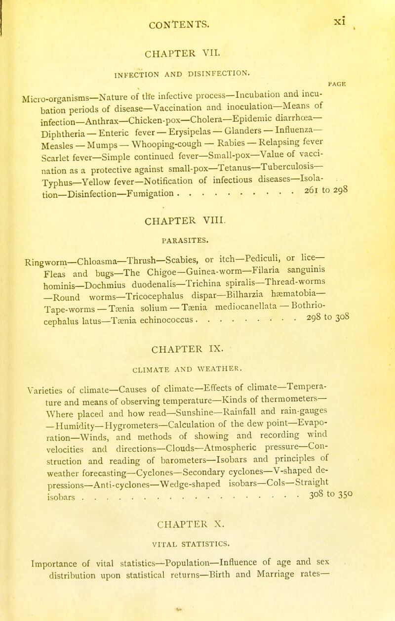 CHAPTER VII. INFECTION AND DISINFECTION. PAGE Micro-organisms—Nature of tile infective process—Incubation and incu- bation periods of disease—Vaccination and inoculation—Means of infection—Anthrax—Chicken-pox—Cholera—Epidemic diarrhcea— Diphtheria — Enteric fever — Erysipelas — Glanders — Influenza- Measles — Mumps — Whooping-cough — Rabies — Relapsing fever Scarlet fever—Simple continued fever—Small-pox—Value of vacci- nation as a protective against small-pox—Tetanus—Tuberculosis— Typhus—Yellow fever—Notification of infectious diseases—Isola- tion—Disinfection—Fumigation 261 to 298 CHAPTER VIII. PARASITES. Ringworm—Chloasma—Thrush—Scabies, or itch—Pediculi, or lice- Fleas and bugs—The Chigoe—Guinea-worm—Filaria sanguinis hominis—Dochmius duodenalis—Trichina spiralis—Thread-worms —Round worms—Tricocephalus dispar—Bilharzia hsematobia— Tape-worms —Teenia solium — Trenia mediocanellata — Bothrio- cephalus latus—Taenia echinococcus 298 to 308 CHAPTER IX. CLIMATE AND WEATHER. Varieties of climate—Causes of climate—Effects of climate—Tempera- ture and means of observing temperature—Kinds of thermometers— Where placed and how read—Sunshine—Rainfall and rain-gauges —Humidity—Hygrometers—Calculation of the dew point—Evapo- ration—Winds, and methods of showing and recording wind velocities and directions—Clouds—Atmospheric pressure—Con- struction and reading of barometers—Isobars and principles of weather forecasting—Cyclones—Secondary cyclones—V-shaped de- pressions—Anti-cyclones—Wedge-shaped isobars—Cols—Straight isobars 30810350 CHAPTER X. VITAL STATISTICS. Importance of vital statistics—Population—Influence of age and sex distribution upon statistical returns—Birth and Marriage rates—