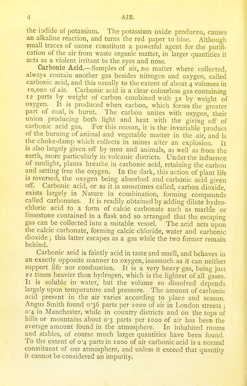 the iodide of potassium. The potassium oxide produceo, causes an alkaline reaction, and turns the red paper to blue. Althougli small traces of ozone constitute a powerful agent for the purifi- cation of the air from waste organic matter, in larger quantities it acts as a violent irritant to the eyes and nose. Carbonic Acid.—Samples of air, no matter where collected, always _ contain another gas besides nitrogen and oxygen, called carbonic acid, and this usually to the extent of about 4 volumes in 10,000 of air. Carbonic acid is a clear colourless gas containing 12 parts by weight of carbon combined with 32 by weight of oxygen. It is produced when carbon, which forms the greater part of coal, is burnt. The carbon unites with oxygen, their union producing both light and heat with the giving off of carbonic acid gas. For this reason, it is the invariable product of the burning of animal and vegetable matter in the air, and is the choke-damp which collects in mines after an explosion. It is also largely given off by men and animals, as well as from the earth, more particularly in volcanic districts. Under the influence of sunlight, plants breathe in carbonic acid, retaining the carbon and setting free the oxygen. In the dark, this action of plant life is reversed, the oxygen being absorbed and carbonic acid given off. Carbonic acid, or as it is sometimes called, carbon dioxide, exists largely in Nature in combination, forming compounds called carbonates. It is readily obtained by adding dilute hydro- chloric acid to a form of calcic carbonate such as marble or limestpne contained in a flask and so arranged that the escaping gas can be collected into a suitable vessel. The acid acts upon the calcic carbonate, forming calcic chloride, water and carbonic dioxide; this latter escapes as a gas while the two former remain behind. Carbonic acid is faintly acid in taste and smell, and behaves in an exactly opposite manner to oxygen, inasmuch as it can neither support life nor combustion. It is a very heavy gas, being just 22 times heavier than hydrogen, which is the lightest of all gases. It is soluble in water, but the volume so dissolved depends largely upon temperature and pressure. The amount of carbonic acid present in the air varies according to place and season. Angus Smith found 0-36 parts per 1000 of air in London streets ; 0-4 in Manchester, while in country districts and on the tops of hills or mountains about 0-3 parts per 1000 of air has been the average amount found in the atmosphere. In inhabited rooms and stables, of course much larger quantities have been found. To the extent of 0*4 parts in 1000 of air carbonic acid is a normal constituent of our atmosphere, and unless it exceed that quantity it cannot be considered an impurity.