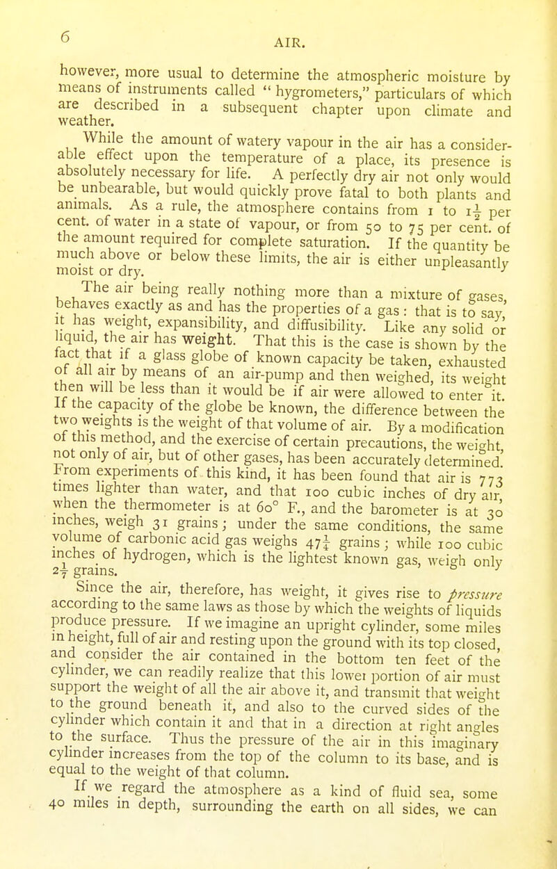 AIR. however, more usual to determine the atmospheric moisture by means of mstruments called  hygrometers, particulars of which are described m a subsequent chapter upon chmate and weather. While the amount of watery vapour in the air has a consider- able effect upon the temperature of a place, its presence is absolutely necessary for life. A perfectly dry air not only would be_ unbearable, but would quickly prove fatal to both plants and animals. As a rule, the atmosphere contains from i to per cent, of water in a state of vapour, or from 50 to 75 per cent, of the amount required for complete saturation. If the quantitv be much above or below these limits, the air is either unpleasantlv moist or dry. ^ The air being really nothing more than a mixture of gases behaves exactly as and has the properties of a gas : that is to sav' It has weight, expansibility, and diffusibility. Like any solid or hquid the air has weight. That this is the case is shown by the tact that If a glass globe of known capacity be taken, exhausted of all air by means of an air-pump and then weighed, its weight then will be less than it would be if air were allowed to enter it If the capacity of the globe be known, the difference between the two ^yelghts is the weight of that volume of air. By a modification ot this method, and the exercise of certain precautions, the weight not only of air, but of other gases, has been accurately determined' Irom experiments of this kind, it has been found that air is 77? times lighter than water, and that 100 cubic inches of dry air when the thermometer is at 60° R, and the barometer is at 30 inches, weigh 31 grains; under the same conditions, the same volume of carbonic acid gas weighs 47! grains ; while 100 cubic inches of hydrogen, which is the lightest known gas, weigh only 2f grams. o 7 & / Since the air, therefore, has weight, it gives rise to pressure according to the same laws as those by which the weights of liquids produce pressure. If we imagine an upright cylinder, some miles m height, full of air and resting upon the ground with its top closed and consider the air contained in the bottom ten feet of the cylinder, we can readily realize that this lowei portion of air must support the weight of all the air above it, and transmit tliat weight to the ground beneath it, and also to the curved sides of the cylinder which contain it and that in a direction at right angles to the surface. Thus the pressure of the air in this imaginary cylinder increases from the top of the column to its base, and is equal to the weight of that column. If we regard the atmosphere as a kind of fluid sea, some 40 miles in depth, surrounding the earth on all sides, we can