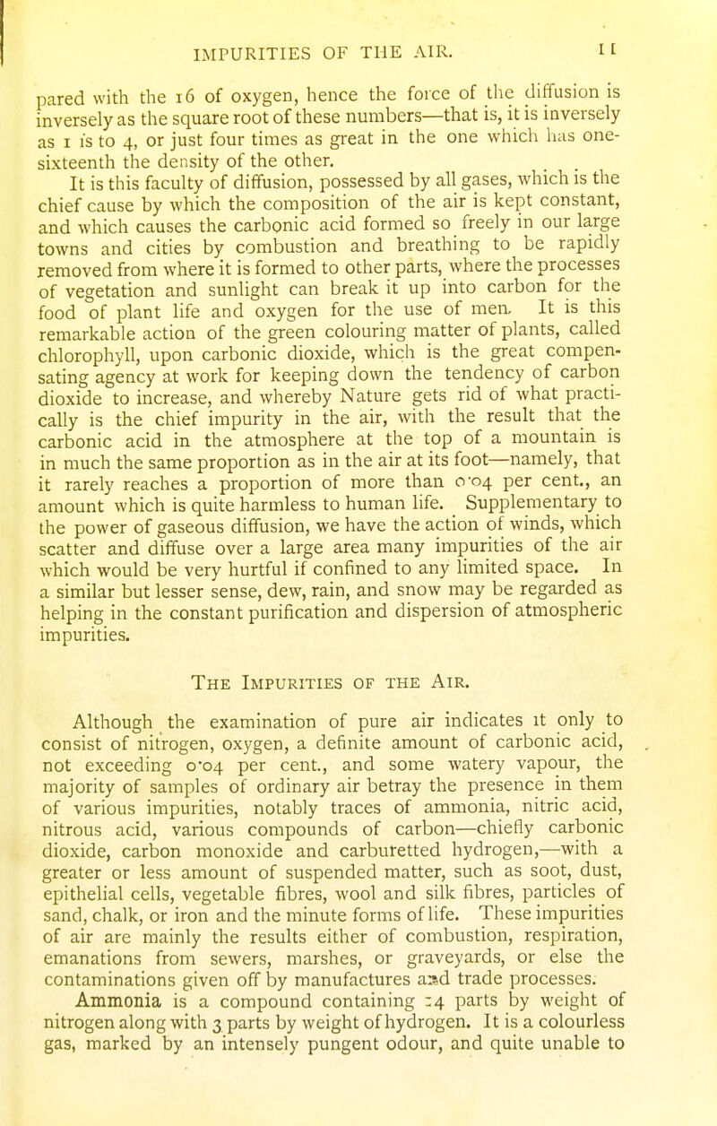 IMPURITIES OF THE AIR. pared with the i6 of oxygen, hence the force of the diffusion is inversely as the square root of these numbers—that is, it is inversely as I is to 4, or just four times as great in the one which has one- sixteenth the density of the other. It is this faculty of diffusion, possessed by all gases, which is the chief cause by which the composition of the air is kept constant, and which causes the carbonic acid formed so freely in our large towns and cities by combustion and breathing to be rapidly removed from where it is formed to other parts, where the processes of vegetation and sunlight can break it up into carbon for the food of plant life and oxygen for the use of men. It is this remarkable action of the green colouring matter of plants, called chlorophyll, upon carbonic dioxide, which is the great compen- sating agency at work for keeping down the tendency of carbon dioxide to increase, and whereby Nature gets rid of what practi- cally is the chief impurity in the air, with the result that the carbonic acid in the atmosphere at the top of a mountain is in much the same proportion as in the air at its foot—namely, that it rarely reaches a proportion of more than 0-04 per cent., an amount which is quite harmless to human life. Supplementary to the power of gaseous diffusion, we have the action of winds, which scatter and diffuse over a large area many impurities of the air which would be very hurtful if confined to any limited space. In a similar but lesser sense, dew, rain, and snow may be regarded as helping in the constant purification and dispersion of atmospheric impurities. The Impurities of the Air. Although the examination of pure air indicates it only to consist of nitrogen, oxygen, a definite amount of carbonic acid, not exceeding 0-04 per cent., and some watery vapour, the majority of samples of ordinary air betray the presence in them of various impurities, notably traces of ammonia, nitric acid, nitrous acid, various compounds of carbon—chiefly carbonic dioxide, carbon monoxide and carburetted hydrogen,—with a greater or less amount of suspended matter, such as soot, dust, epithelial cells, vegetable fibres, wool and silk fibres, pardcles of sand, chalk, or iron and the minute forms of life. These impurities of air are mainly the results either of combustion, respiration, emanations from sewers, marshes, or graveyards, or else the contaminations given off by manufactures aad trade processes. Ammonia is a compound containing 34 parts by weight of nitrogen along with 3 parts by weight of hydrogen. It is a colourless gas, marked by an intensely pungent odour, and quite unable to