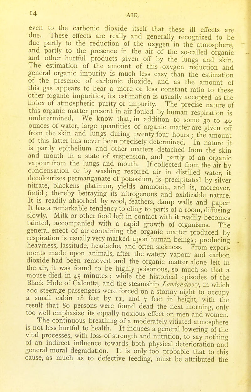 even to the carbonic dioxide itself that these ill effects are due. These effects are really and generally recognized to be due partly to the reduction of the oxygen in the atmosphere, and partly to the presence in the air of the so-called organic and other hurtful products given off by the lungs and skin. The estimation of the amount of this oxygen reduction and general organic impurity is much less easy than the estimation of the presence of carbonic dioxide, and as the amount of this gas appears to bear a more or less constant ratio to these other organic impurities, its estimation is usually accepted as the index of atmospheric purity or impurity. The precise nature of this organic matter present in air fouled by human respiration is undetermined. We know that, in addition to some 30 to 40 ounces of water, large quantities of organic matter are given off from the skin and lungs during twenty-four hours; the amount of this latter has never been precisely determined. In nature it is partly epithelium and other matters detached from the skin and mouth in a state of suspension, and partly of an organic vapour from the lungs and mouth. If collected from the air by cundensation or by washing respired air in distilled water, it decolourizes permanganate of potassium, is precipitated by silver nitrate, blackens platinum, yields ammonia, and is, moreover, foetid; thereby betraying its nitrogenous and oxidizable nature! It is readily absorbed by wool, feathers, damp walls and paper- It has a remarkable tendency to cling to parts of a room, diffusing slowly. Milk or other food left in contact with it readily becomes tainted, accompanied with a rapid growth of organisms. The general effect of air containing the organic matter produced by respiration is usually very marked upon human beings; producing heaviness, lassitude, headache, and often sickness. From expend nients made upon animals, after the watery vapour and carbon dioxide had been removed and the organic matter alone left in the air, it was found to be highly poisonous, so much so that a mouse died in 45 minutes; while the historical episodes of the Black Hole of Calcutta, and the steamship Londonderry, in which 200 steerage passengers were forced on a stormy night to occupy a small cabin 18 feet by 11, and 7 feet in height, with the result that 80 persons were found dead the next morning, only too well emphasize its equally noxious effect on men and women. The continuous breathing of a moderately vitiated atmosphere is not less hurtful to health. It induces a general lowering of the vital processes, with loss of strength and nutrition, to say nothing of an indirect influence towards both physical deterioration and general moral degradation. It is only too probable that to this cause, as much as to defective feeding, must be attributed the