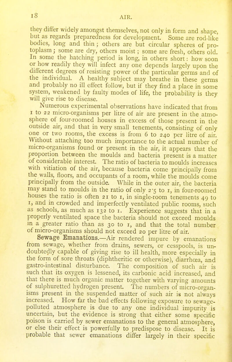 they differ widely amongst tlieraselves, not only in form and shape, but as regards preparedness for development. Some are rod-like bodies, long and thin; others are but circular spheres of pro- toplasm ; some are dry, others moist; some are fresh, others old. In some the hatching period is long, in others short: how soon or how readily they will infect any one depends largely upon the different degrees of resisting power of the particular germs and of the individual. A healthy subject may breathe in these germs and probably no ill effect follow, but if they find a place in some system, weakened by faulty modes of life, the probability is they will give rise to disease. Numerous experimental observations have indicated that from I to 22 micro-organisms per litre of air are present in the atmo- sphere of four-roomed houses in excess of those present in the outside air, and that in very small tenements, consisting of only one or two rooms, the excess is from 6 to 240 per litre of air. Without attaching too much importance to the actual number of micro-organisms found or present in the air, it appears that the proportion between the moulds and bacteria present is a matter of considerable interest. The ratio of bacteria to moulds increases with vitiation of the air, because bacteria come principally from the walls, floors, and occupants of a room, while the moulds come principally from the outside. While in the outer air, the bacteria may stand to moulds in the ratio of only 2-5 to i, in four-roomed houses the ratio is often 21 to i, in single-room tenements 49 to I, and in crowded and imperfectly ventilated pubhc rooms, such as schools, as much as 132 to i. Experience suggests that in a properly ventilated space the bacteria should not exceed moulds in a greater ratio than as 30 to i, and that the total number of micro-organisms should not exceed 20 per Htre of air. Sewage Emanations.—Air rendered nnpure by emanations from sewage, whether from drains, sewers, or cesspools, is un- doubtedly capable of giving rise to ill health, more especially in the form of sore throats (diphtheritic or otherwise), diarrhoea, and gastro-intestinal disturbance. The composition of such air is such that its oxygen is lessened, its carbonic acid increased, and that there is much organic matter together with varying amounts of sulphuretted hydrogen present. The numbers of micro-organ- isms present in the suspended matter of such air is not always increased. How far the bad effects following exposure to sewage- polluted atmosphere is due to any one individual impurity is uncertain, but the evidence is strong that either some specific poison is carried by sewer emanations to the general atmosphere, or else their effect is powerfully to predispose to disease. It is probable that sewer emanations differ largely in their specific